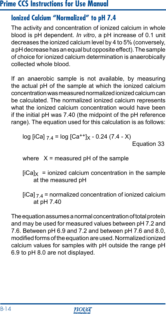 B-14 Prime CCS Instructions for Use ManualIonized Calcium “Normalized” to pH 7.4The activity and concentration of ionized calcium in whole blood is pH dependent. In vitro, a pH increase of 0.1 unit decreases the ionized calcium level by 4 to 5% (conversely, a pH decrease has an equal but opposite effect). The sample of choice for ionized calcium determination is anaerobically collected whole blood.If an anaerobic sample is not available, by measuring the actual pH of the sample at which the ionized calcium concentration was measured normalized ionized calcium can be calculated. The normalized ionized calcium represents what the ionized calcium concentration would have been if the initial pH was 7.40 (the midpoint of the pH reference range). The equation used for this calculation is as follows:log [iCa] 7.4 = log [Ca++]X - 0.24 (7.4 - X)                Equation 33where  X = measured pH of the sample[iCa]X  = ionized calcium concentration in the sample at the measured pH[iCa] 7.4 = normalized concentration of ionized calcium at pH 7.40The equation assumes a normal concentration of total protein and may be used for measured values between pH 7.2 and 7.6. Between pH 6.9 and 7.2 and between pH 7.6 and 8.0, modied forms of the equation are used. Normalized ionized calcium values for samples with pH outside the range pH 6.9 to pH 8.0 are not displayed.