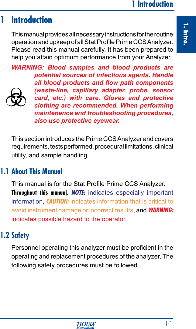  1-11. Intro.  1 Introduction1 IntroductionThis manual provides all necessary instructions for the routine operation and upkeep of all Stat Prole Prime CCS Analyzer. Please read this manual carefully. It has been prepared to help you attain optimum performance from your Analyzer.WARNING: Blood samples and blood products are potential sources of infectious agents. Handle all blood products and ow path components (waste-line,  capillary  adapter,  probe,  sensor card,  etc.)  with  care.  Gloves  and  protective clothing are recommended. When performing maintenance and troubleshooting procedures, also use protective eyewear.This section introduces the Prime CCS Analyzer and covers requirements, tests performed, procedural limitations, clinical utility, and sample handling.1.1 About This ManualThis manual is for the Stat Prole Prime CCS Analyzer. Throughout this manual, NOTE: indicates especially important information, CAUTION: indicates information that is critical to avoid instrument damage or incorrect results, and WARNING: indicates possible hazard to the operator.1.2 SafetyPersonnel operating this analyzer must be procient in the operating and replacement procedures of the analyzer. The following safety procedures must be followed.