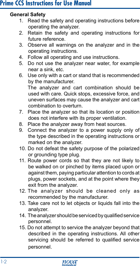 1-2 Prime CCS Instructions for Use ManualGeneral Safety1.  Read the safety and operating instructions before operating the analyzer.2.  Retain the safety and operating instructions for future reference.3.  Observe all warnings on the analyzer and in the operating instructions.4.   Follow all operating and use instructions.5.   Do not use the analyzer near water, for example near a sink, etc.6.   Use only with a cart or stand that is recommended by the manufacturer.  The analyzer and cart combination should be used with care. Quick stops, excessive force, and uneven surfaces may cause the analyzer and cart combination to overturn.7.   Place the analyzer so that its location or position does not interfere with its proper ventilation.8.   Place the analyzer away from heat sources.9.  Connect the analyzer to a power supply only of the type described in the operating instructions or marked on the analyzer.10. Do not defeat the safety purpose of the polarized or grounding type plug.11.  Route  power cords  so that  they are  not likely  to be walked on or pinched by items placed upon or against them, paying particular attention to cords at plugs, power sockets, and at the point where they exit from the analyzer.12. The analyzer should be cleaned only as recommended by the manufacturer.13. Take care not to let objects or liquids fall into the analyzer.14. The analyzer should be serviced by qualied service personnel.15. Do not attempt to service the analyzer beyond that described in the operating instructions. All other servicing  should  be  referred  to  qualied  service personnel.