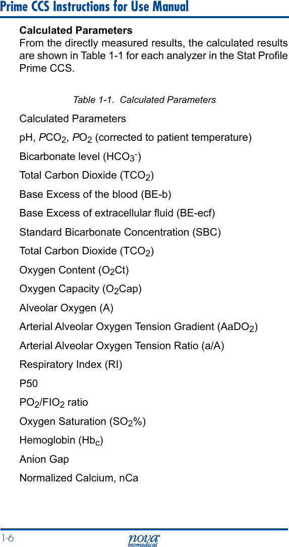 1-6 Prime CCS Instructions for Use ManualCalculated ParametersFrom the directly measured results, the calculated results are shown in Table 1-1 for each analyzer in the Stat Prole Prime CCS.Table 1-1.  Calculated ParametersCalculated Parameters pH, PCO2, PO2 (corrected to patient temperature)Bicarbonate level (HCO3-) Total Carbon Dioxide (TCO2) Base Excess of the blood (BE-b) Base Excess of extracellular uid (BE-ecf) Standard Bicarbonate Concentration (SBC) Total Carbon Dioxide (TCO2) Oxygen Content (O2Ct) Oxygen Capacity (O2Cap) Alveolar Oxygen (A) Arterial Alveolar Oxygen Tension Gradient (AaDO2)Arterial Alveolar Oxygen Tension Ratio (a/A) Respiratory Index (RI) P50 PO2/FIO2 ratio Oxygen Saturation (SO2%) Hemoglobin (Hbc) Anion Gap Normalized Calcium, nCa