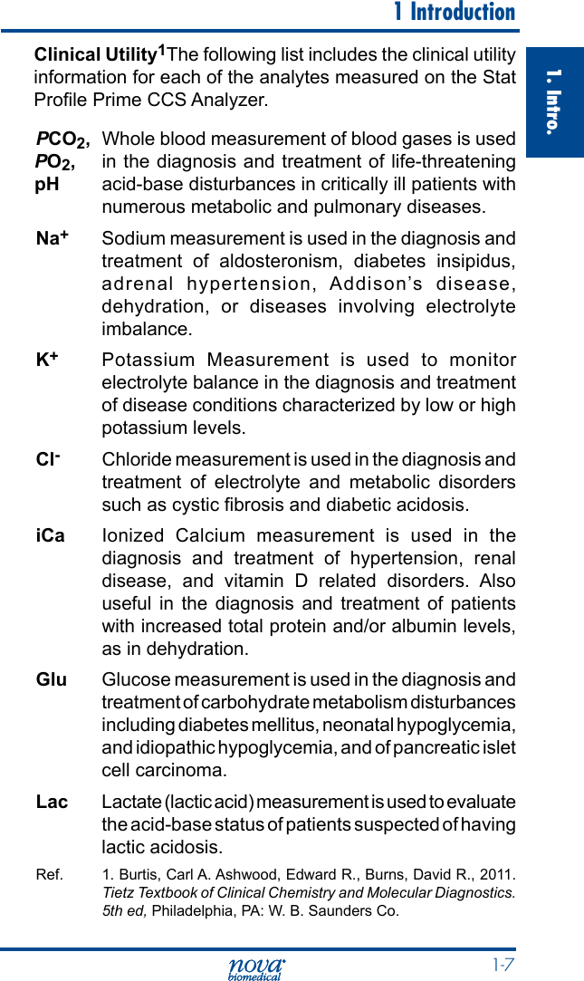  1-71. Intro.  1 IntroductionClinical Utility1The following list includes the clinical utility information for each of the analytes measured on the Stat  Prole Prime CCS Analyzer.PCO2, Whole blood measurement of blood gases is used in the diagnosis and treatment of life-threatening acid-base disturbances in critically ill patients with numerous metabolic and pulmonary diseases.Na+  Sodium measurement is used in the diagnosis and treatment of aldosteronism, diabetes insipidus, adrenal hypertension, Addison’s disease, dehydration, or diseases involving electrolyte imbalance.K+  Potassium Measurement is used to monitor electrolyte balance in the diagnosis and treatment of disease conditions characterized by low or high potassium levels.Cl-  Chloride measurement is used in the diagnosis and treatment of electrolyte and metabolic disorders such as cystic brosis and diabetic acidosis.iCa Ionized Calcium measurement is used in the diagnosis and treatment of hypertension, renal disease, and vitamin D related disorders. Also useful in the diagnosis and treatment of patients with increased total protein and/or albumin levels, as in dehydration.Glu  Glucose measurement is used in the diagnosis and treatment of carbohydrate metabolism disturbances including diabetes mellitus, neonatal hypoglycemia, and idiopathic hypoglycemia, and of pancreatic islet cell carcinoma.   Lac  Lactate (lactic acid) measurement is used to evaluate the acid-base status of patients suspected of having lactic acidosis.Ref. 1. Burtis, Carl A. Ashwood, Edward R., Burns, David R., 2011. Tietz Textbook of Clinical Chemistry and Molecular Diagnostics. 5th ed, Philadelphia, PA: W. B. Saunders Co.PO2,pH