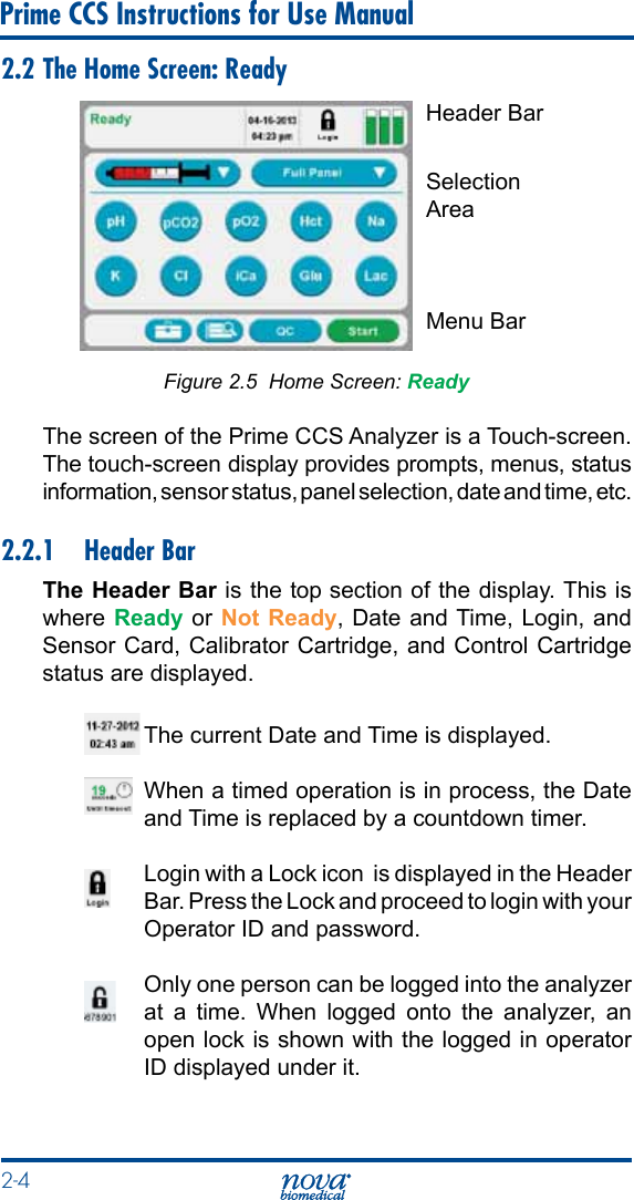 2-4 Prime CCS Instructions for Use Manual2.2 The Home Screen: Ready Figure 2.5  Home Screen: ReadyThe screen of the Prime CCS Analyzer is a Touch-screen. The touch-screen display provides prompts, menus, status information, sensor status, panel selection, date and time, etc. 2.2.1  Header BarThe Header Bar is the top section of the display. This is where Ready or  Not Ready, Date and Time, Login, and Sensor Card, Calibrator Cartridge, and Control Cartridge status are displayed. The current Date and Time is displayed.  When a timed operation is in process, the Date and Time is replaced by a countdown timer.  Login with a Lock icon  is displayed in the Header Bar. Press the Lock and proceed to login with your Operator ID and password.  Only one person can be logged into the analyzer at a time. When logged onto the analyzer, an open lock is shown with the logged in operator ID displayed under it.Header BarSelectionAreaMenu Bar