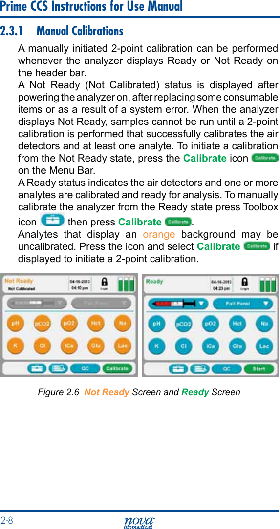 2-8 Prime CCS Instructions for Use Manual2.3.1  Manual CalibrationsA manually initiated 2-point calibration can be performed whenever the analyzer displays Ready or Not Ready on the header bar.A Not Ready (Not Calibrated) status is displayed after powering the analyzer on, after replacing some consumable items or as a result of a system error. When the analyzer displays Not Ready, samples cannot be run until a 2-point calibration is performed that successfully calibrates the air detectors and at least one analyte. To initiate a calibration from the Not Ready state, press the Calibrate icon   on the Menu Bar.A Ready status indicates the air detectors and one or more analytes are calibrated and ready for analysis. To manually calibrate the analyzer from the Ready state press Toolbox icon   then press Calibrate  .Analytes that display an orange  background  may  be uncalibrated. Press the icon and select Calibrate  if displayed to initiate a 2-point calibration.Figure 2.6  Not Ready Screen and Ready Screen