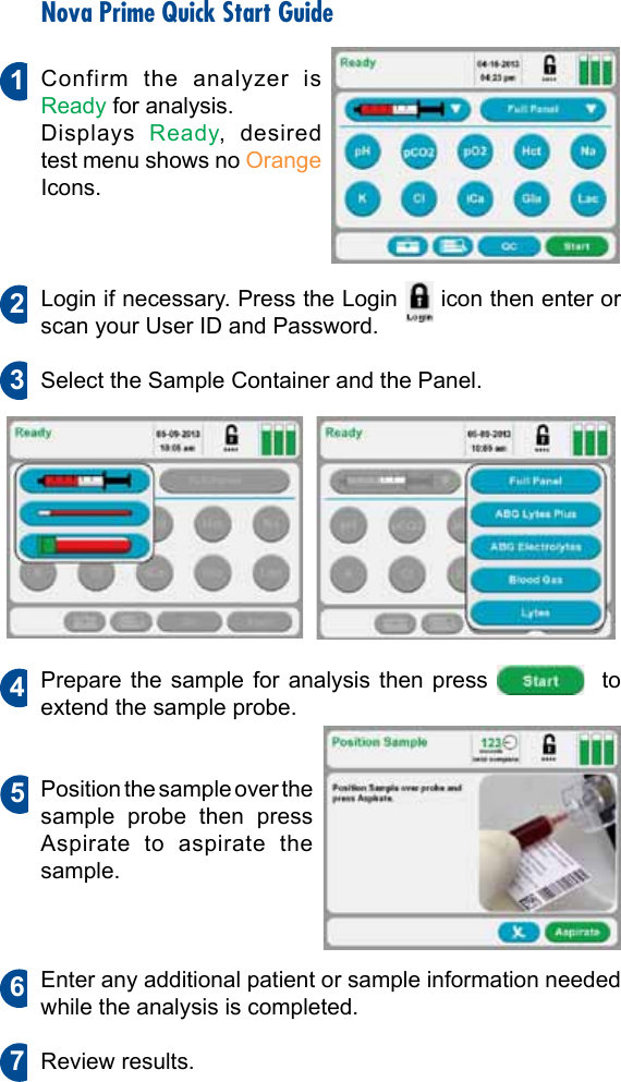 Nova Prime Quick Start GuideConfirm the analyzer is Ready for analysis.Displays  Ready, desired test menu shows no Orange Icons.Login if necessary. Press the Login   icon then enter or scan your User ID and Password.Select the Sample Container and the Panel.Prepare the sample for analysis then press    to extend the sample probe.Position the sample over the sample probe then press Aspirate to aspirate the sample.Enter any additional patient or sample information needed while the analysis is completed.Review results.2134675