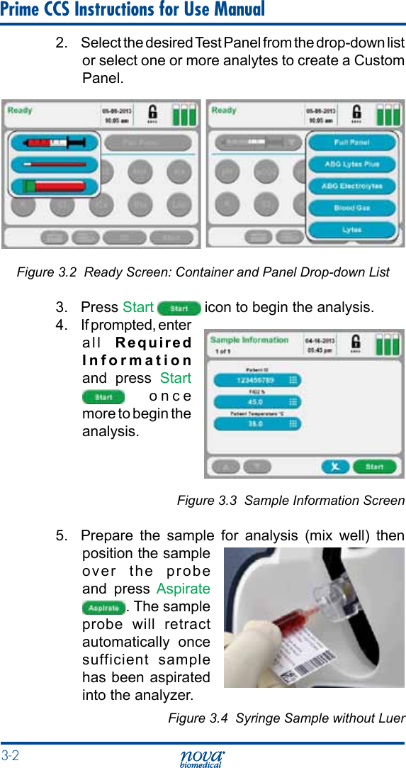3-2 Prime CCS Instructions for Use Manual2.  Select the desired Test Panel from the drop-down list or select one or more analytes to create a Custom Panel.Figure 3.2  Ready Screen: Container and Panel Drop-down List3. Press Start   icon to begin the analysis.4.  If prompted, enter all  Required Information and press Start  once more to begin the analysis.Figure 3.3  Sample Information Screen5.  Prepare the sample for analysis (mix well) then position the sample over the probe and press Aspirate . The sample probe will retract automatically once sufficient sample has been aspirated into the analyzer.Figure 3.4  Syringe Sample without Luer 