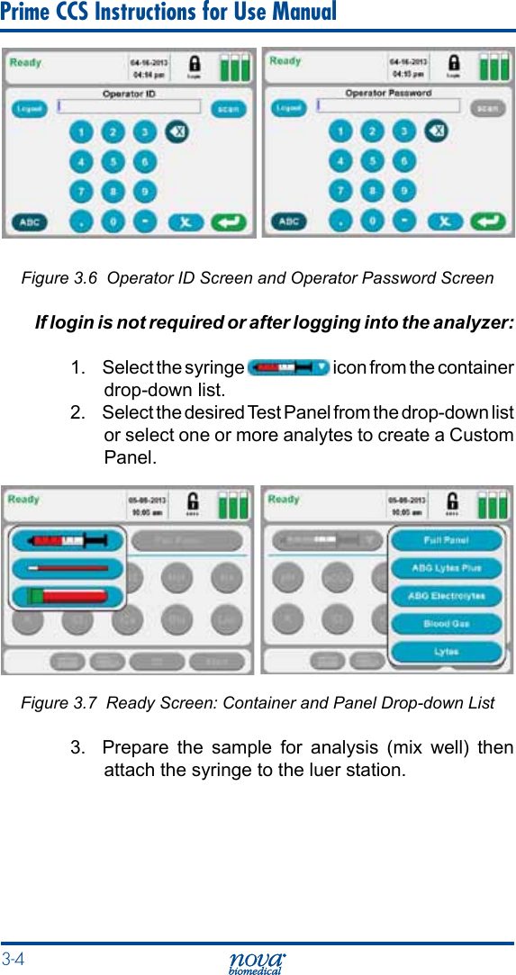 3-4 Prime CCS Instructions for Use ManualFigure 3.6  Operator ID Screen and Operator Password ScreenIf login is not required or after logging into the analyzer:1.  Select the syringe   icon from the container drop-down list.2.  Select the desired Test Panel from the drop-down list or select one or more analytes to create a Custom Panel.Figure 3.7  Ready Screen: Container and Panel Drop-down List3.  Prepare the sample for analysis (mix well) then attach the syringe to the luer station.
