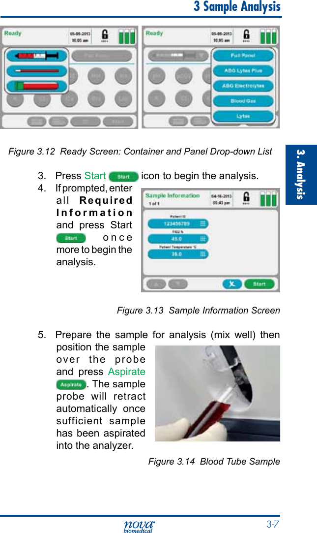  3-73. Analysis  3 Sample AnalysisFigure 3.12  Ready Screen: Container and Panel Drop-down List3. Press Start   icon to begin the analysis.4.  If prompted, enter all  Required Information and press Start  once more to begin the analysis.Figure 3.13  Sample Information Screen5.  Prepare the sample for analysis (mix well) then position the sample over the probe and press Aspirate . The sample probe will retract automatically once sufficient sample has been aspirated into the analyzer.Figure 3.14  Blood Tube Sample