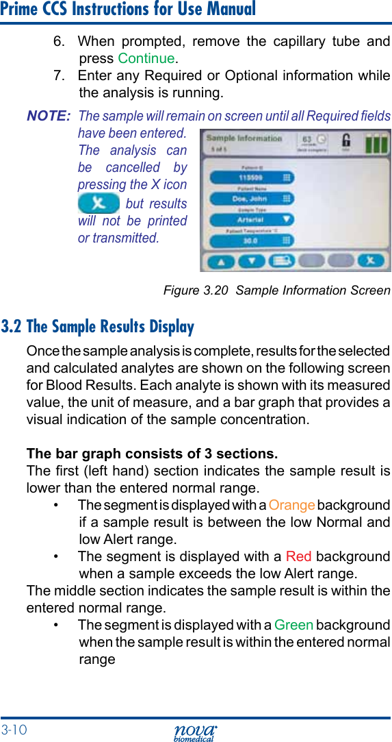 3-10 Prime CCS Instructions for Use Manual6.  When prompted, remove the capillary tube and press Continue. 7.  Enter any Required or Optional information while the analysis is running.NOTE: The sample will remain on screen until all Required elds have been entered. The  analysis  can be  cancelled  by pressing the X icon   but  results will  not  be  printed or transmitted.Figure 3.20  Sample Information Screen3.2 The Sample Results DisplayOnce the sample analysis is complete, results for the selected and calculated analytes are shown on the following screen for Blood Results. Each analyte is shown with its measured value, the unit of measure, and a bar graph that provides a visual indication of the sample concentration.The bar graph consists of 3 sections.The rst (left hand) section indicates the sample result is lower than the entered normal range. •  The segment is displayed with a Orange background if a sample result is between the low Normal and low Alert range. •  The segment is displayed with a Red background when a sample exceeds the low Alert range. The middle section indicates the sample result is within the entered normal range.•  The segment is displayed with a Green background when the sample result is within the entered normal range