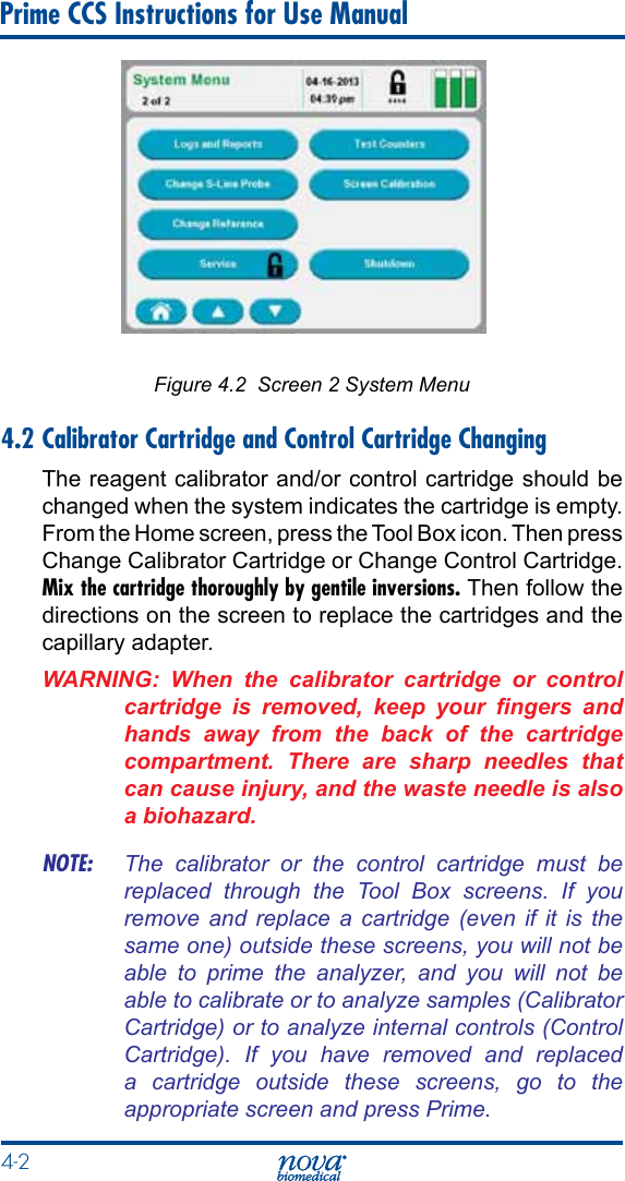 4-2 Prime CCS Instructions for Use ManualFigure 4.2  Screen 2 System Menu4.2 Calibrator Cartridge and Control Cartridge ChangingThe reagent calibrator and/or control cartridge should be changed when the system indicates the cartridge is empty. From the Home screen, press the Tool Box icon. Then press Change Calibrator Cartridge or Change Control Cartridge. Mix the cartridge thoroughly by gentile inversions. Then follow the directions on the screen to replace the cartridges and the capillary adapter.WARNING:  When  the  calibrator  cartridge  or  control cartridge  is  removed,  keep  your  ngers  and hands  away  from  the  back  of  the  cartridge compartment.  There  are  sharp  needles  that can cause injury, and the waste needle is also a biohazard.NOTE:  The  calibrator  or  the  control  cartridge  must  be replaced  through  the  Tool  Box  screens.  If  you remove  and  replace  a  cartridge  (even  if it  is the same one) outside these screens, you will not be able  to  prime  the  analyzer,  and  you  will  not  be able to calibrate or to analyze samples (Calibrator Cartridge) or to analyze internal controls (Control Cartridge).  If  you  have  removed  and  replaced a  cartridge  outside  these  screens,  go  to  the appropriate screen and press Prime.