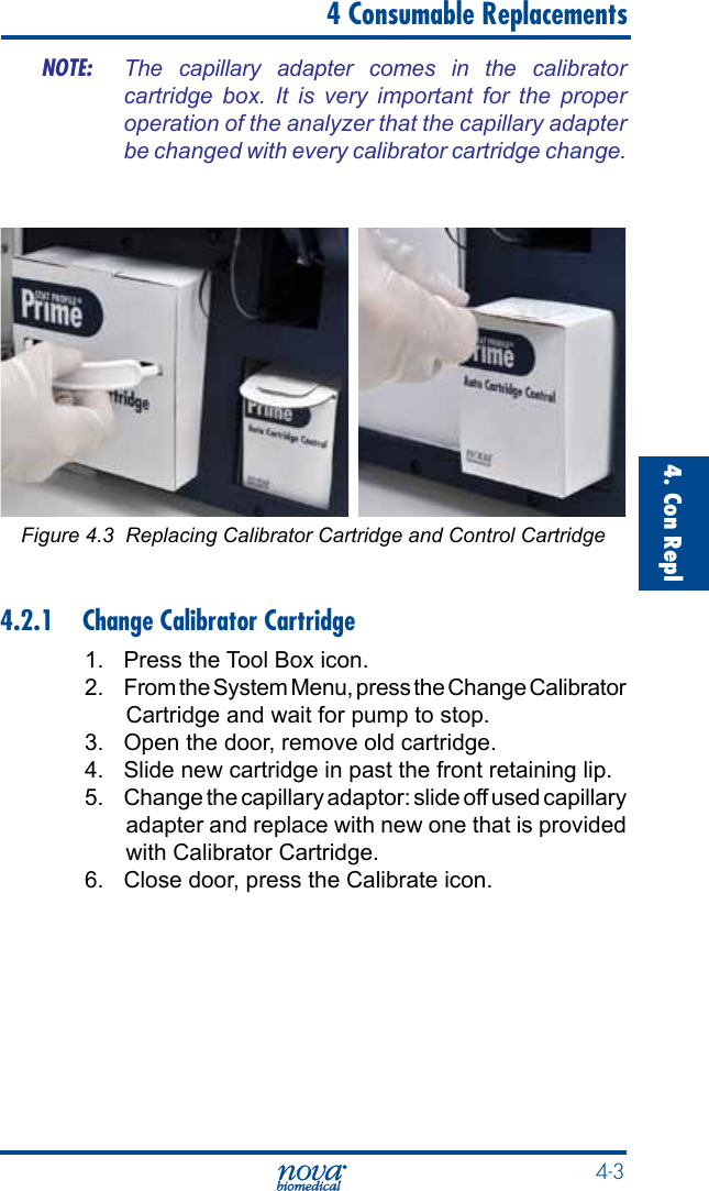  4-34. Con Repl   4 Consumable ReplacementsNOTE:  The  capillary  adapter  comes  in  the  calibrator cartridge  box.  It  is  very  important  for  the  proper operation of the analyzer that the capillary adapter be changed with every calibrator cartridge change. Figure 4.3  Replacing Calibrator Cartridge and Control Cartridge4.2.1  Change Calibrator Cartridge1.  Press the Tool Box icon.2.  From the System Menu, press the Change Calibrator Cartridge and wait for pump to stop.3.  Open the door, remove old cartridge.4.  Slide new cartridge in past the front retaining lip.5.  Change the capillary adaptor: slide off used capillary adapter and replace with new one that is provided with Calibrator Cartridge.6.  Close door, press the Calibrate icon.