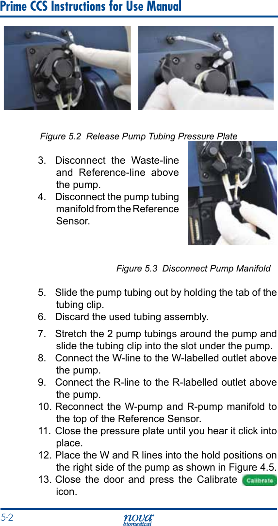 5-2 Prime CCS Instructions for Use ManualFigure 5.2  Release Pump Tubing Pressure Plate3.  Disconnect the Waste-line and Reference-line above the pump.4.  Disconnect the pump tubing manifold from the Reference Sensor.      Figure 5.3  Disconnect Pump Manifold5.  Slide the pump tubing out by holding the tab of the tubing clip.6.  Discard the used tubing assembly.7.  Stretch the 2 pump tubings around the pump and slide the tubing clip into the slot under the pump.8.  Connect the W-line to the W-labelled outlet above the pump.9.  Connect the R-line to the R-labelled outlet above the pump.10. Reconnect the W-pump and R-pump manifold to the top of the Reference Sensor.11.  Close the pressure plate until you hear it click into place.12. Place the W and R lines into the hold positions on the right side of the pump as shown in Figure 4.5.13. Close the door and press the Calibrate   icon.