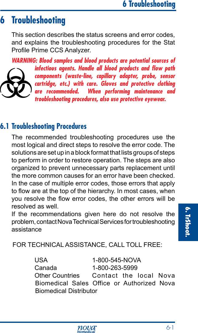  6-16. TrShoot.   6 Troubleshooting6 TroubleshootingThis section describes the status screens and error codes, and explains the troubleshooting procedures for the Stat Prole Prime CCS Analyzer.WARNING: Blood samples and blood products are potential sources of infectious agents. Handle all blood products and ﬂow path components (waste-line, capillary adapter, probe, sensor cartridge, etc.) with care. Gloves and protective clothing are recommended.  When performing maintenance and troubleshooting procedures, also use protective eyewear.6.1 Troubleshooting ProceduresThe recommended troubleshooting procedures use the most logical and direct steps to resolve the error code. The solutions are set up in a block format that lists groups of steps to perform in order to restore operation. The steps are also organized to prevent unnecessary parts replacement until the more common causes for an error have been checked.In the case of multiple error codes, those errors that apply to ow are at the top of the hierarchy. In most cases, when you resolve the ow error codes, the other errors will be resolved as well.If the recommendations given here do not resolve the problem, contact Nova Technical Services for troubleshooting assistanceFOR TECHNICAL ASSISTANCE, CALL TOLL FREE:  USA    1-800-545-NOVA Canada    1-800-263-5999  Other Countries  Contact the local Nova Biomedical Sales Office or Authorized Nova Biomedical Distributor