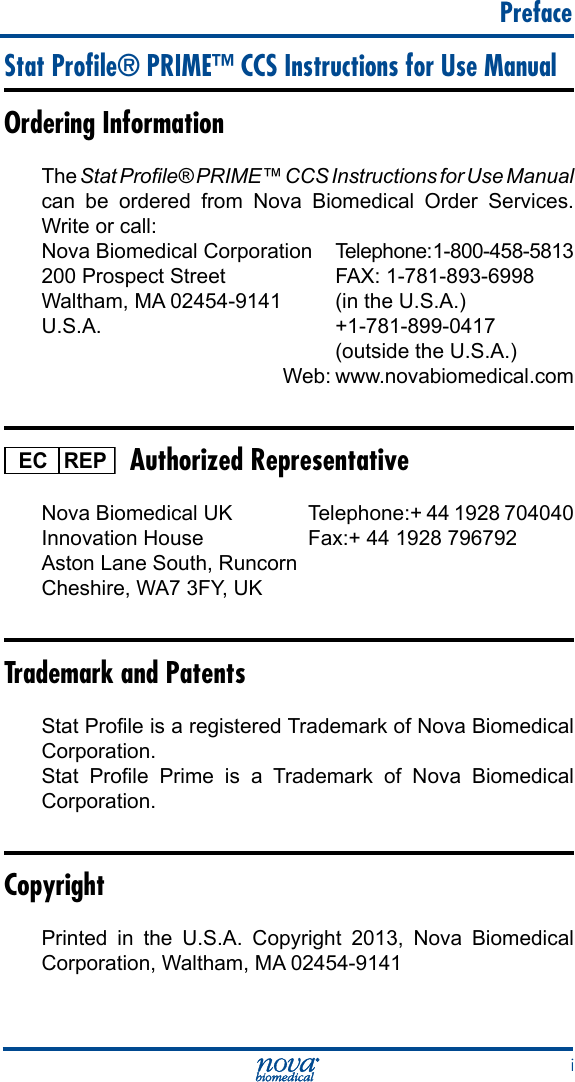      Preface iStat Proﬁle® PRIME™ CCS Instructions for Use ManualOrdering InformationThe Stat Prole® PRIME™ CCS Instructions for Use Manual can be ordered from Nova Biomedical Order Services. Write or call:Nova Biomedical Corporation  Telephone: 1-800-458-5813 200 Prospect Street  FAX: 1-781-893-6998Waltham, MA 02454-9141  (in the U.S.A.)U.S.A.   +1-781-899-0417     (outside the U.S.A.)                     Web: www.novabiomedical.comREPEC  Authorized RepresentativeNova Biomedical UK  Telephone:+ 44 1928 704040Innovation House  Fax:+ 44 1928 796792Aston Lane South, Runcorn Cheshire, WA7 3FY, UKTrademark and PatentsStat Prole is a registered Trademark of Nova Biomedical Corporation.Stat  Prole  Prime  is  a  Trademark  of  Nova  Biomedical Corporation.CopyrightPrinted in the U.S.A. Copyright 2013, Nova Biomedical Corporation, Waltham, MA 02454-9141