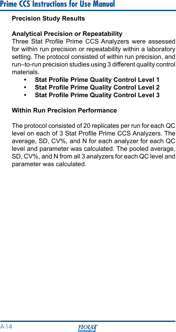 A-14 Prime CCS Instructions for Use ManualPrecision Study ResultsAnalytical Precision or RepeatabilityThree  Stat  Prole  Prime  CCS Analyzers  were assessed for within run precision or repeatability within a laboratory setting. The protocol consisted of within run precision, and run–to-run precision studies using 3 different quality control materials.•  Stat Prole Prime Quality Control Level 1•  Stat Prole Prime Quality Control Level 2•  Stat Prole Prime Quality Control Level 3Within Run Precision PerformanceThe protocol consisted of 20 replicates per run for each QC level on each of 3 Stat Prole Prime CCS Analyzers. The average, SD, CV%, and N for each analyzer for each QC level and parameter was calculated. The pooled average, SD, CV%, and N from all 3 analyzers for each QC level and parameter was calculated.