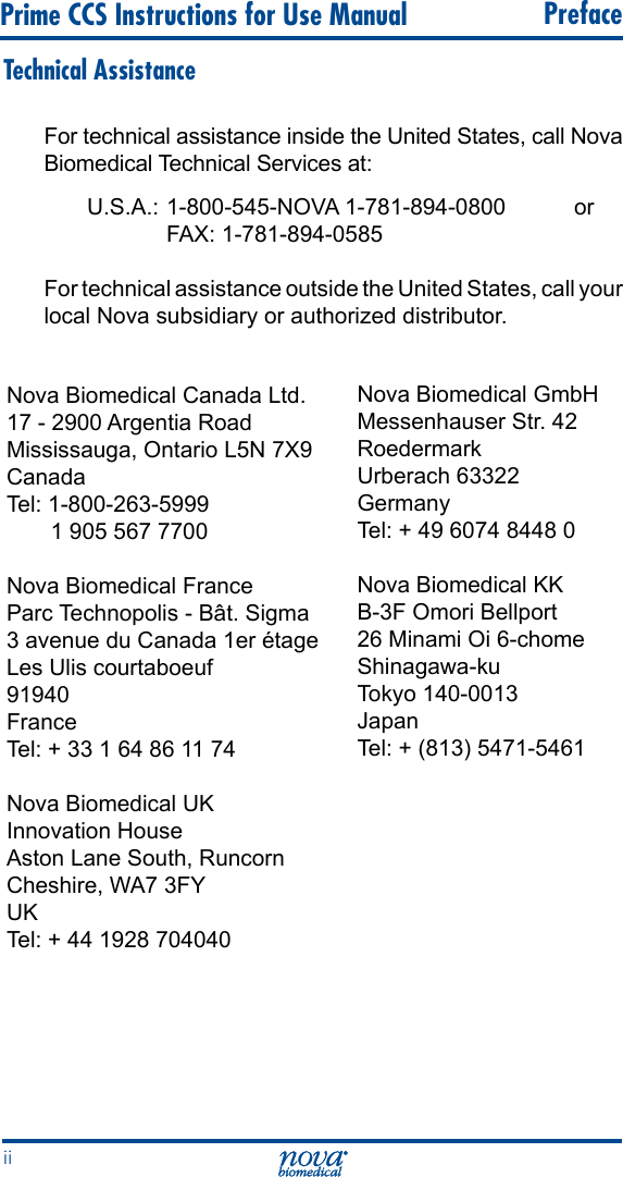 Prime CCS Instructions for Use Manual   Prefaceii Technical AssistanceFor technical assistance inside the United States, call Nova Biomedical Technical Services at:U.S.A.: 1-800-545-NOVA 1-781-894-0800  or      FAX: 1-781-894-0585 For technical assistance outside the United States, call your local Nova subsidiary or authorized distributor.Nova Biomedical Canada Ltd. 17 - 2900 Argentia Road Mississauga, Ontario L5N 7X9 Canada Tel: 1-800-263-5999        1 905 567 7700 Nova Biomedical France Parc Technopolis - Bât. Sigma 3 avenue du Canada 1er étage Les Ulis courtaboeuf 91940 France Tel: + 33 1 64 86 11 74Nova Biomedical UKInnovation House Aston Lane South, Runcorn Cheshire, WA7 3FY UK Tel: + 44 1928 704040Nova Biomedical GmbH Messenhauser Str. 42 Roedermark Urberach 63322 Germany Tel: + 49 6074 8448 0 Nova Biomedical KK B-3F Omori Bellport 26 Minami Oi 6-chome Shinagawa-ku Tokyo 140-0013 Japan Tel: + (813) 5471-5461