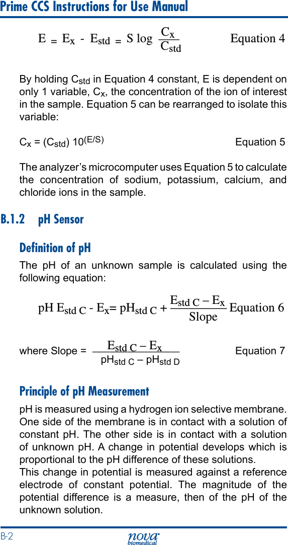 B-2 Prime CCS Instructions for Use Manual                                           CxE  =  Ex  -  Estd  =  S log  ____  Equation 4                                       Cstd By holding Cstd in Equation 4 constant, E is dependent on only 1 variable, Cx, the concentration of the ion of interest in the sample. Equation 5 can be rearranged to isolate this variable:Cx = (Cstd) 10(E/S)  Equation 5The analyzer’s microcomputer uses Equation 5 to calculate the concentration of sodium, potassium, calcium, and chloride ions in the sample.B.1.2  pH SensorDeﬁnition of pHThe  pH  of  an  unknown  sample  is  calculated  using  the following equation:                                          Estd C – ExpH Estd C - Ex= pHstd C + ––––––––– Equation 6                                                Slope                      Estd C – Exwhere Slope =  ——————————  Equation 7                            pHstd C – pHstd DPrinciple of pH MeasurementpH is measured using a hydrogen ion selective membrane. One side of the membrane is in contact with a solution of constant pH. The other side is in contact with a solution of unknown  pH. A change  in potential  develops which  is proportional to the pH difference of these solutions. This change in potential is measured against a reference electrode of constant potential. The magnitude of the potential difference is a measure, then of the pH of the unknown solution.