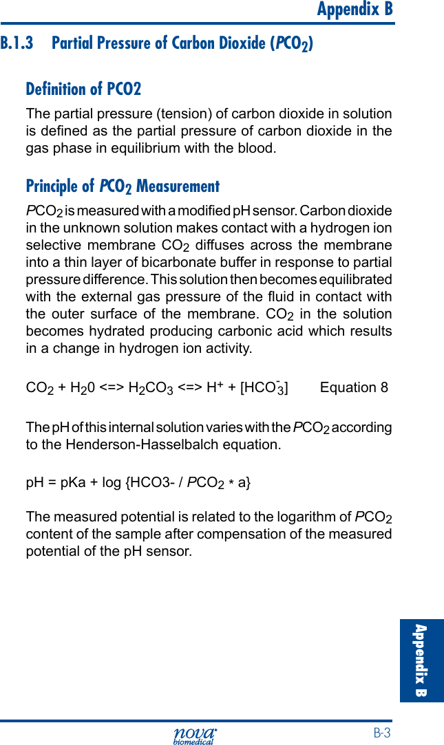  B-3Appendix B   Appendix BB.1.3  Partial Pressure of Carbon Dioxide (PCO2)Deﬁnition of PCO2The partial pressure (tension) of carbon dioxide in solution is dened as the partial pressure of carbon dioxide in the gas phase in equilibrium with the blood.Principle of PCO2 MeasurementPCO2 is measured with a modied pH sensor. Carbon dioxide in the unknown solution makes contact with a hydrogen ion selective membrane CO2 diffuses across the membrane into a thin layer of bicarbonate buffer in response to partial pressure difference. This solution then becomes equilibrated with the external gas pressure of the uid in contact with the outer surface of the membrane. CO2 in the solution becomes hydrated producing carbonic acid which results in a change in hydrogen ion activity.CO2 + H20 &lt;=&gt; H2CO3 &lt;=&gt; H+ + [HCO-3 ]  Equation 8The pH of this internal solution varies with the PCO2 according to the Henderson-Hasselbalch equation. pH = pKa + log {HCO3- / PCO2 * a}The measured potential is related to the logarithm of PCO2 content of the sample after compensation of the measured potential of the pH sensor.