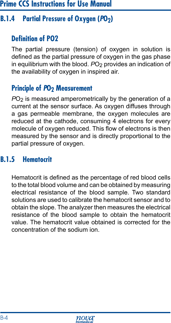 B-4 Prime CCS Instructions for Use ManualB.1.4  Partial Pressure of Oxygen (PO2)Deﬁnition of PO2The partial pressure (tension) of oxygen in solution is dened as the partial pressure of oxygen in the gas phase in equilibrium with the blood. PO2 provides an indication of the availability of oxygen in inspired air.Principle of PO2 MeasurementPO2 is measured amperometrically by the generation of a current at the sensor surface. As oxygen diffuses through a gas permeable membrane, the oxygen molecules are reduced at the cathode, consuming 4 electrons for every molecule of oxygen reduced. This ow of electrons is then measured by the sensor and is directly proportional to the partial pressure of oxygen.B.1.5 HematocritHematocrit is dened as the percentage of red blood cells to the total blood volume and can be obtained by measuring electrical resistance of the blood sample. Two standard solutions are used to calibrate the hematocrit sensor and to obtain the slope. The analyzer then measures the electrical resistance of the blood sample to obtain the hematocrit value. The hematocrit value obtained is corrected for the concentration of the sodium ion.
