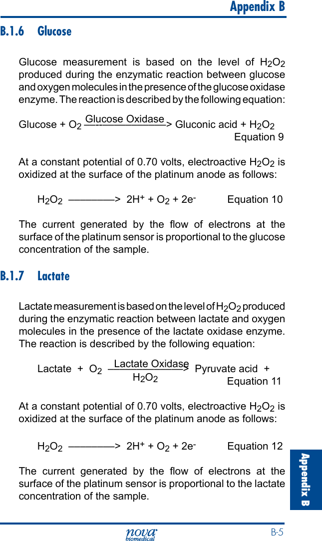  B-5Appendix B   Appendix BB.1.6 GlucoseGlucose measurement is based on the level of H2O2 produced during the enzymatic reaction between glucose and oxygen molecules in the presence of the glucose oxidase enzyme. The reaction is described by the following equation:                       Glucose OxidaseGlucose + O2 ––--–––––––––––&gt; Gluconic acid + H2O2    Equation 9At a constant potential of 0.70 volts, electroactive H2O2 is oxidized at the surface of the platinum anode as follows:H2O2  ––––––––&gt;  2H+ + O2 + 2e- Equation 10The  current  generated  by  the  ow  of  electrons  at  the surface of the platinum sensor is proportional to the glucose concentration of the sample.B.1.7 LactateLactate measurement is based on the level of H2O2 produced during the enzymatic reaction between lactate and oxygen molecules in the presence of the lactate oxidase enzyme. The reaction is described by the following equation:                                 Lactate OxidaseLactate  +  O2  –––––––––––––&gt;  Pyruvate acid  +                                          H2O2  Equation 11                     At a constant potential of 0.70 volts, electroactive H2O2 is oxidized at the surface of the platinum anode as follows:H2O2  ––––––––&gt;  2H+ + O2 + 2e- Equation 12The  current  generated  by  the  ow  of  electrons  at  the surface of the platinum sensor is proportional to the lactate concentration of the sample.