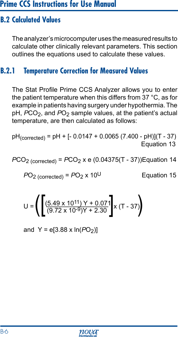 B-6 Prime CCS Instructions for Use ManualB.2 Calculated ValuesThe analyzer’s microcomputer uses the measured results to calculate other clinically relevant parameters. This section outlines the equations used to calculate these values.B.2.1  Temperature Correction for Measured ValuesThe Stat Prole Prime CCS Analyzer allows you to enter the patient temperature when this differs from 37 °C, as for example in patients having surgery under hypothermia. The pH, PCO2, and PO2 sample values, at the patient’s actual temperature, are then calculated as follows:pH(corrected) = pH + [- 0.0147 + 0.0065 (7.400 - pH)](T - 37)   Equation 13PCO2 (corrected) = PCO2 x e (0.04375(T - 37)) Equation 14PO2 (corrected) = PO2 x 10U   Equation 15            (5.49 x 1011) Y + 0.071U =       –—————————   x (T - 37)                          (9.72 x 10-9)Y + 2.30and  Y = e[3.88 x ln(PO2)]([ ])