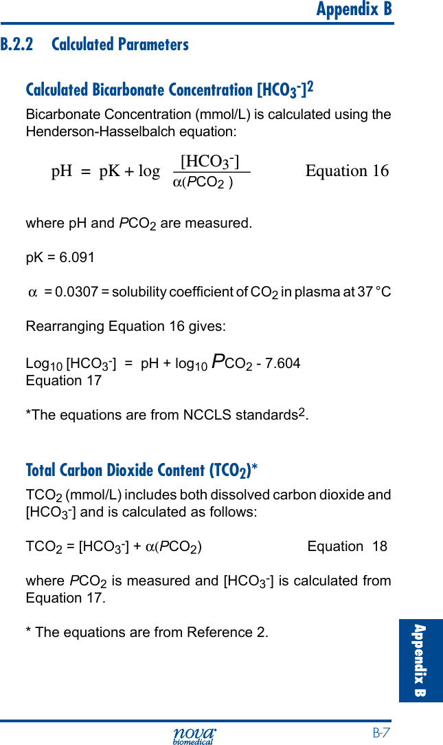  B-7Appendix B   Appendix BB.2.2  Calculated ParametersCalculated Bicarbonate Concentration [HCO3-]2Bicarbonate Concentration (mmol/L) is calculated using the Henderson-Hasselbalch equation:                              [HCO3-]pH  =  pK + log   –————  Equation 16                                     α(PCO2 )                                                where pH and PCO2 are measured.pK = 6.091 α   = 0.0307 = solubility coefcient of CO2 in plasma at 37 °C Rearranging Equation 16 gives:Log10 [HCO3-]  =  pH + log10 PCO2 - 7.604 Equation 17*The equations are from NCCLS standards2.Total Carbon Dioxide Content (TCO2)*TCO2 (mmol/L) includes both dissolved carbon dioxide and [HCO3-] and is calculated as follows:  TCO2 = [HCO3-] + α(PCO2)  Equation  18where PCO2 is measured and [HCO3-] is calculated from Equation 17.* The equations are from Reference 2.