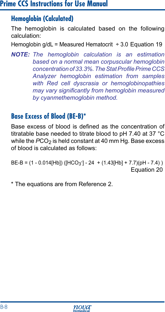 B-8 Prime CCS Instructions for Use ManualHemoglobin (Calculated)The hemoglobin is calculated based on the following calculation:Hemoglobin g/dL = Measured Hematocrit  ÷ 3.0 Equation 19NOTE:  The  hemoglobin  calculation  is  an  estimation based on a normal mean corpuscular hemoglobin concentration of 33.3%. The Stat Prole Prime CCS Analyzer  hemoglobin  estimation  from  samples with  Red  cell  dyscrasia  or  hemoglobinopathies may vary signicantly from hemoglobin measured by cyanmethemoglobin method.Base Excess of Blood (BE-B)*Base  excess  of blood  is dened  as the  concentration  of titratable base needed to titrate blood to pH 7.40 at 37 °C while the PCO2 is held constant at 40 mm Hg. Base excess of blood is calculated as follows:BE-B = (1 - 0.014[Hb]) ([HCO3-] - 24  + (1.43[Hb] + 7.7)(pH - 7.4) )   Equation 20* The equations are from Reference 2.