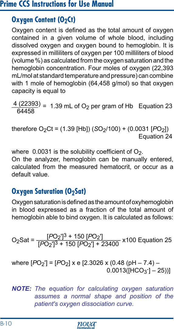 B-10 Prime CCS Instructions for Use ManualOxygen Content (O2Ct)Oxygen content is dened as the total amount of oxygen contained in a given volume of whole blood, including dissolved oxygen and oxygen bound to hemoglobin. It is expressed in milliliters of oxygen per 100 milliliters of blood (volume %) as calculated from the oxygen saturation and the hemoglobin concentration. Four moles of oxygen (22,393 mL/mol at standard temperature and pressure) can combine with 1 mole of hemoglobin (64,458 g/mol) so that oxygen capacity is equal to  4 (22393)_________   =  1.39 mL of O2 per gram of Hb  Equation 23   64458           therefore O2Ct = (1.39 [Hb]) (SO2/100) + (0.0031 [PO2])    Equation 24where  0.0031 is the solubility coefcient of O2.On the analyzer, hemoglobin can be manually entered, calculated from the measured hematocrit, or occur as a default value.Oxygen Saturation (O2Sat)Oxygen saturation is dened as the amount of oxyhemoglobin in blood expressed as a fraction of the total amount of hemoglobin able to bind oxygen. It is calculated as follows:                    [PO2&apos;]3 + 150 [PO2&apos;]O2Sat = –––––––––––––––––––––––– x100 Equation 25               [PO2&apos;]3 + 150 [PO2&apos;] + 23400where [PO2&apos;] = [PO2] x e [2.3026 x (0.48 (pH – 7.4) –     0.0013([HCO3-] – 25))]NOTE:  The  equation  for  calculating  oxygen  saturation assumes  a  normal  shape  and  position  of  the patient&apos;s oxygen dissociation curve.