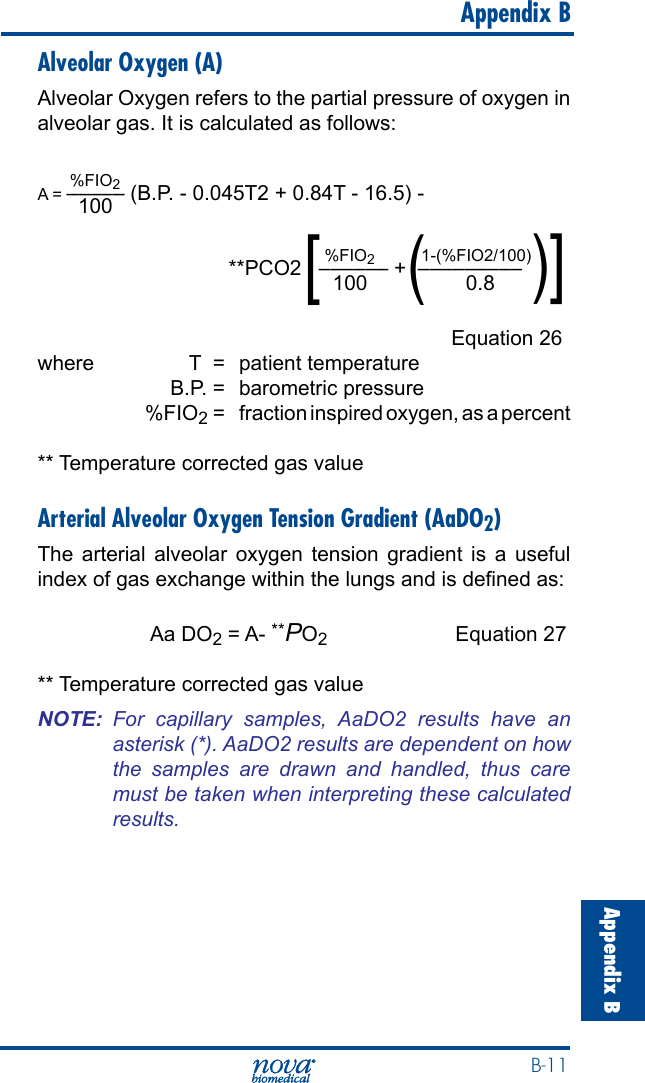  B-11Appendix B   Appendix BAlveolar Oxygen (A)Alveolar Oxygen refers to the partial pressure of oxygen in alveolar gas. It is calculated as follows:       %FIO2A = ––––– (B.P. - 0.045T2 + 0.84T - 16.5) -       100                                                              %FIO2          1-(%FIO2/100)                                 **PCO2   –––––– +  –––––––––                                                   100                 0.8        Equation 26where  T  =  patient temperature  B.P. =  barometric pressure  %FIO2 =  fraction inspired oxygen, as a percent** Temperature corrected gas valueArterial Alveolar Oxygen Tension Gradient (AaDO2)The arterial alveolar oxygen tension gradient is a useful index of gas exchange within the lungs and is dened as:  Aa DO2 = A- **PO2  Equation 27** Temperature corrected gas valueNOTE:  For  capillary  samples,  AaDO2  results  have  an asterisk (*). AaDO2 results are dependent on how the  samples  are  drawn  and  handled,  thus  care must be taken when interpreting these calculated results.)[(]