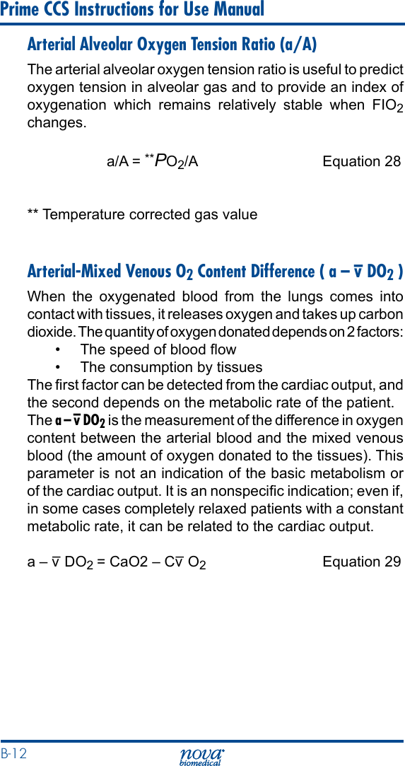 B-12 Prime CCS Instructions for Use ManualArterial Alveolar Oxygen Tension Ratio (a/A)The arterial alveolar oxygen tension ratio is useful to predict oxygen tension in alveolar gas and to provide an index of oxygenation which remains relatively stable when FIO2 changes.   a/A = **PO2/A  Equation 28** Temperature corrected gas valueArterial-Mixed Venous O2 Content Difference ( a – v– DO2 )When the oxygenated blood from the lungs comes into contact with tissues, it releases oxygen and takes up carbon dioxide. The quantity of oxygen donated depends on 2 factors:•  The speed of blood ow•  The consumption by tissuesThe rst factor can be detected from the cardiac output, and the second depends on the metabolic rate of the patient.The a – v– DO2 is the measurement of the difference in oxygen content between the arterial blood and the mixed venous blood (the amount of oxygen donated to the tissues). This parameter is not an indication of the basic metabolism or of the cardiac output. It is an nonspecic indication; even if, in some cases completely relaxed patients with a constant metabolic rate, it can be related to the cardiac output.  a – v– DO2 = CaO2 – Cv– O2  Equation 29