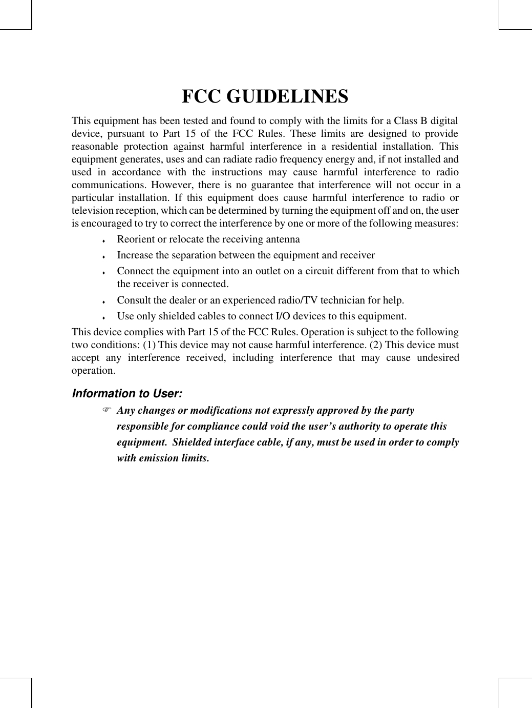 FCC GUIDELINESThis equipment has been tested and found to comply with the limits for a Class B digitaldevice, pursuant to Part 15 of the FCC Rules. These limits are designed to providereasonable protection against harmful interference in a residential installation. Thisequipment generates, uses and can radiate radio frequency energy and, if not installed andused in accordance with the instructions may cause harmful interference to radiocommunications. However, there is no guarantee that interference will not occur in aparticular installation. If this equipment does cause harmful interference to radio ortelevision reception, which can be determined by turning the equipment off and on, the useris encouraged to try to correct the interference by one or more of the following measures:♦ Reorient or relocate the receiving antenna♦ Increase the separation between the equipment and receiver♦ Connect the equipment into an outlet on a circuit different from that to whichthe receiver is connected.♦ Consult the dealer or an experienced radio/TV technician for help.♦ Use only shielded cables to connect I/O devices to this equipment.This device complies with Part 15 of the FCC Rules. Operation is subject to the followingtwo conditions: (1) This device may not cause harmful interference. (2) This device mustaccept any interference received, including interference that may cause undesiredoperation.Information to User:F Any changes or modifications not expressly approved by the partyresponsible for compliance could void the user’s authority to operate thisequipment.  Shielded interface cable, if any, must be used in order to complywith emission limits.