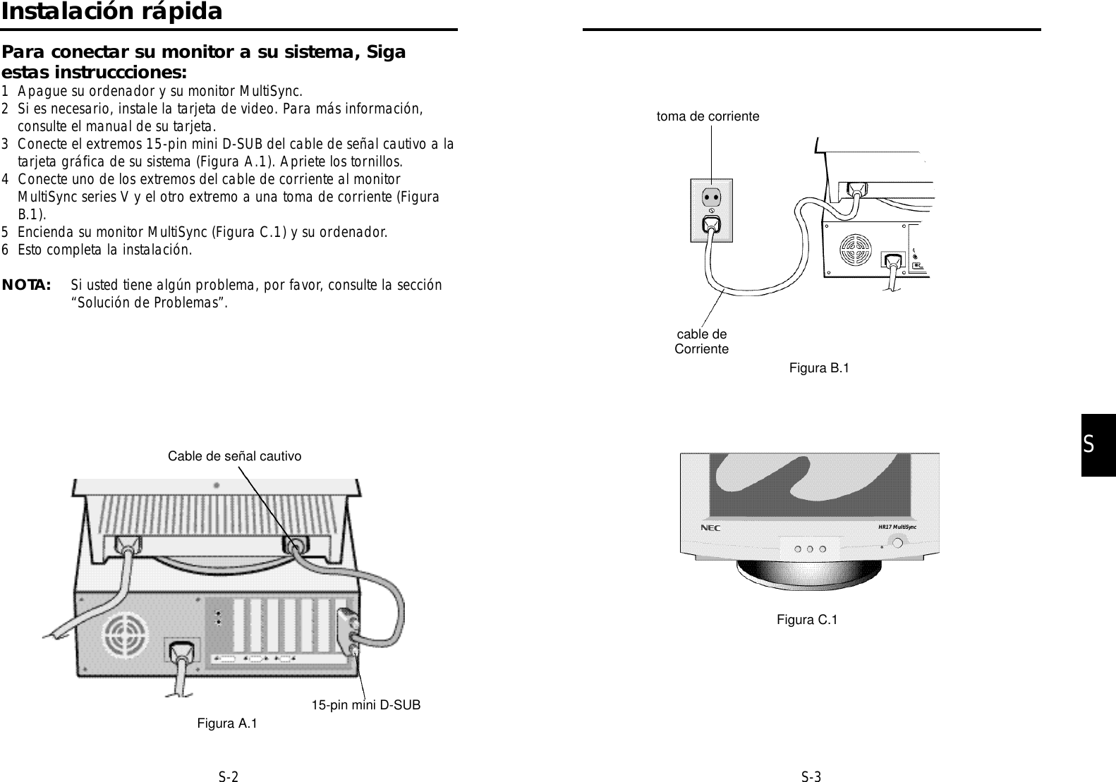 SS-3S-2toma de corrientecable deCorrienteFigura B.1Figura C.1HR17 MultiSyncInstalación rápidaPara conectar su monitor a su sistema, Sigaestas instruccciones:1 Apague su ordenador y su monitor MultiSync.2 Si es necesario, instale la tarjeta de video. Para más información,consulte el manual de su tarjeta.3 Conecte el extremos 15-pin mini D-SUB del cable de señal cautivo a latarjeta gráfica de su sistema (Figura A.1). Apriete los tornillos.4 Conecte uno de los extremos del cable de corriente al monitorMultiSync series V y el otro extremo a una toma de corriente (FiguraB.1).5 Encienda su monitor MultiSync (Figura C.1) y su ordenador.6 Esto completa la instalación.NOTA: Si usted tiene algún problema, por favor, consulte la sección“Solución de Problemas”.Cable de señal cautivo15-pin mini D-SUBFigura A.1