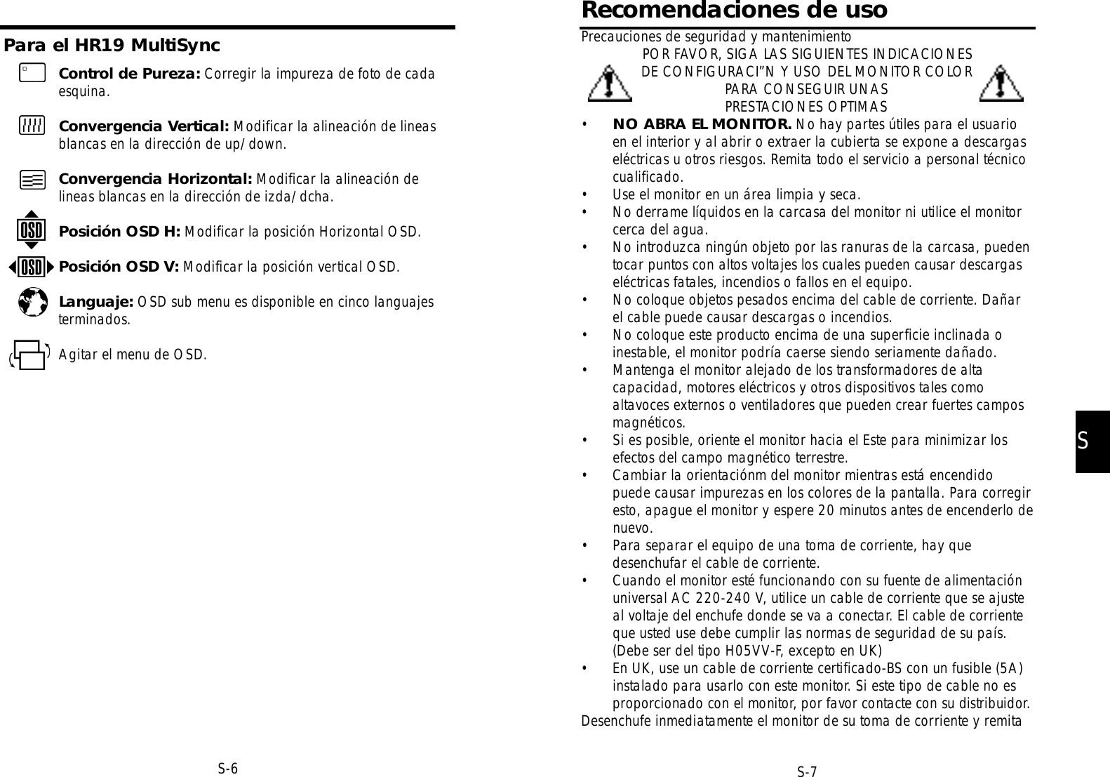 Precauciones de seguridad y mantenimientoPOR FAVOR, SIGA LAS SIGUIENTES INDICACIONESDE CONFIGURACI”N Y USO DEL MONITOR COLORPARA CONSEGUIR UNASPRESTACIONES OPTIMAS•NO ABRA EL MONITOR. No hay partes útiles para el usuarioen el interior y al abrir o extraer la cubierta se expone a descargaseléctricas u otros riesgos. Remita todo el servicio a personal técnicocualificado.• Use el monitor en un área limpia y seca.• No derrame líquidos en la carcasa del monitor ni utilice el monitorcerca del agua.• No introduzca ningún objeto por las ranuras de la carcasa, puedentocar puntos con altos voltajes los cuales pueden causar descargaseléctricas fatales, incendios o fallos en el equipo.• No coloque objetos pesados encima del cable de corriente. Dañarel cable puede causar descargas o incendios.• No coloque este producto encima de una superficie inclinada oinestable, el monitor podría caerse siendo seriamente dañado.• Mantenga el monitor alejado de los transformadores de altacapacidad, motores eléctricos y otros dispositivos tales comoaltavoces externos o ventiladores que pueden crear fuertes camposmagnéticos.• Si es posible, oriente el monitor hacia el Este para minimizar losefectos del campo magnético terrestre.• Cambiar la orientaciónm del monitor mientras está encendidopuede causar impurezas en los colores de la pantalla. Para corregiresto, apague el monitor y espere 20 minutos antes de encenderlo denuevo.• Para separar el equipo de una toma de corriente, hay quedesenchufar el cable de corriente.• Cuando el monitor esté funcionando con su fuente de alimentaciónuniversal AC 220-240 V, utilice un cable de corriente que se ajusteal voltaje del enchufe donde se va a conectar. El cable de corrienteque usted use debe cumplir las normas de seguridad de su país.(Debe ser del tipo H05VV-F, excepto en UK)• En UK, use un cable de corriente certificado-BS con un fusible (5A)instalado para usarlo con este monitor. Si este tipo de cable no esp ro p o rcionado con el monitor, por favor contacte con su distribuidor. Desenchufe inmediatamente el monitor de su toma de corriente y remitaSS-7Recomendaciones de usoPara el HR19 MultiSyncS-6Control de Pureza: Corregir la impureza de foto de cadaesquina.Convergencia Vertical: Modificar la alineación de lineasblancas en la dirección de up/down.Convergencia Horizontal: Modificar la alineación delineas blancas en la dirección de izda/dcha.Posición OSD H: Modificar la posición Horizontal OSD.Posición OSD V: Modificar la posición vertical OSD.Languaje: OSD sub menu es disponible en cinco languajesterminados.Agitar el menu de OSD.