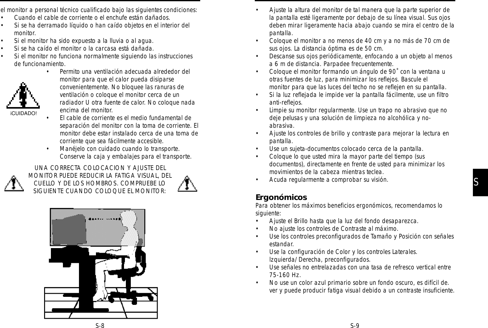 SS-9• Ajuste la altura del monitor de tal manera que la parte superior dela pantalla esté ligeramente por debajo de su línea visual. Sus ojosdeben mirar ligeramente hacia abajo cuando se mira el centro de lapantalla.• Coloque el monitor a no menos de 40 cm y a no más de 70 cm desus ojos. La distancia óptima es de 50 cm.• Descanse sus ojos periódicamente, enfocando a un objeto al menosa 6 m de distancia. Parpadee frecuentemente.• Coloque el monitor formando un ángulo de 90˚ con la ventana uotras fuentes de luz, para minimizar los reflejos. Bascule el monitor para que las luces del techo no se reflejen en su pantalla.• Si la luz reflejada le impide ver la pantalla fácilmente, use un filtroanti-reflejos.• Limpie su monitor regularmente. Use un trapo no abrasivo que nodeje pelusas y una solución de limpieza no alcohólica y no-abrasiva.• Ajuste los controles de brillo y contraste para mejorar la lectura enpantalla.• Use un sujeta-documentos colocado cerca de la pantalla.• Coloque lo que usted mira la mayor parte del tiempo (susdocumentos), directamente en frente de usted para minimizar losmovimientos de la cabeza mientras teclea.• Acuda regularmente a comprobar su visión.ErgonómicosPara obtener los máximos beneficios ergonómicos, recomendamos losiguiente:• Ajuste el Brillo hasta que la luz del fondo desaparezca.• No ajuste los controles de Contraste al máximo.• Use los controles preconfigurados de Tamaño y Posición con señalesestandar.• Use la configuración de Color y los controles Laterales.lzquierda/Derecha, preconfigurados.• Use señales no entrelazadas con una tasa de refresco vertical entre75-160 Hz.• No use un color azul primario sobre un fondo oscuro, es difícil de.ver y puede producir fatiga visual debido a un contraste insuficiente.S-8el monitor a personal técnico cualificado bajo las siguientes condiciones:• Cuando el cable de corriente o el enchufe están dañados.• Si se ha derramado líquido o han caído objetos en el interior delmonitor.• Si el monitor ha sido expuesto a la lluvia o al agua.• Si se ha caído el monitor o la carcasa está dañada.• Si el monitor no funciona normalmente siguiendo las instruccionesde funcionamiento.• Permito una ventilación adecuada alrededor delmonitor para que el calor pueda disiparseconvenientemente. No bloquee las ranuras deventilación o coloque el monitor cerca de unradiador U otra fuente de calor. No coloque nadaencima del monitor.• El cable de corriente es el medio fundamental deseparación del monitor con la toma de corriente. Elmonitor debe estar instalado cerca de una toma decorriente que sea fácilmente accesible.• Manéjelo con cuidado cuando lo transporte.Conserve la caja y embalajes para el transporte.UNA CORRECTA COLOCACION Y AJUSTE DELMONITOR PUEDE REDUCIR LA FATIGA VISUAL, DELCUELLO Y DE LOS HOMBROS. COMPRUEBE LOSIGUIENTE CUANDO COLOQUE EL MONITOR:iCUIDADO!