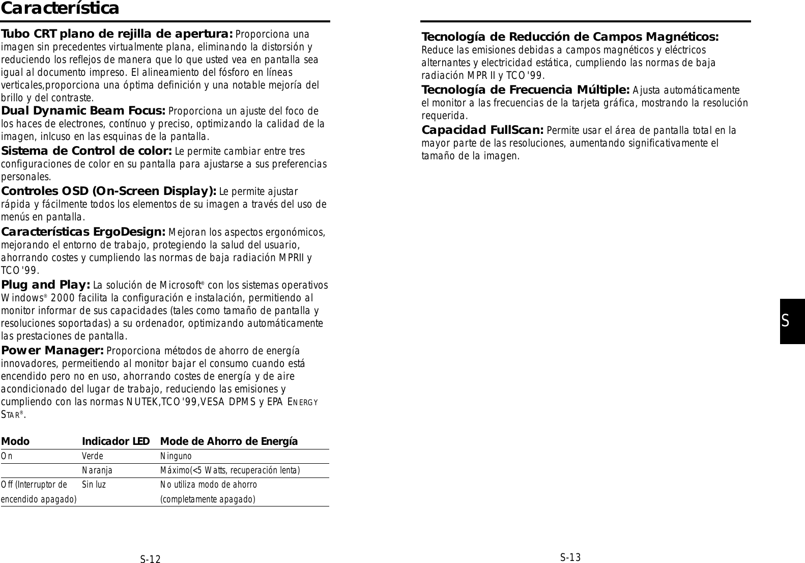 SS-13S-12Tecnología de Reducción de Campos Magnéticos:Reduce las emisiones debidas a campos magnéticos y eléctricosalternantes y electricidad estática, cumpliendo las normas de bajaradiación MPR II y TCO&apos;99.Tecnología de Frecuencia Múltiple: Ajusta automáticamenteel monitor a las frecuencias de la tarjeta gráfica, mostrando la resoluciónrequerida.Capacidad FullScan: Permite usar el área de pantalla total en lamayor parte de las resoluciones, aumentando significativamente eltamaño de la imagen.CaracterísticaTubo CRT plano de rejilla de apertura: Proporciona unaimagen sin precedentes virtualmente plana, eliminando la distorsión yreduciendo los reflejos de manera que lo que usted vea en pantalla seaigual al documento impreso. El alineamiento del fósforo en líneasverticales,proporciona una óptima definición y una notable mejoría delbrillo y del contraste.Dual Dynamic Beam Focus: Proporciona un ajuste del foco delos haces de electrones, contínuo y preciso, optimizando la calidad de laimagen, inlcuso en las esquinas de la pantalla.Sistema de Control de color: Le permite cambiar entre tresconfiguraciones de color en su pantalla para ajustarse a sus preferenciaspersonales.Controles OSD (On-Screen Display): Le permite ajustarrápida y fácilmente todos los elementos de su imagen a través del uso demenús en pantalla.Características ErgoDesign: Mejoran los aspectos ergonómicos,mejorando el entorno de trabajo, protegiendo la salud del usuario,ahorrando costes y cumpliendo las normas de baja radiación MPRII yTCO&apos;99.Plug and Play: La solución de Microsoft®con los sistemas operativosWindows®2000 facilita la configuración e instalación, permitiendo almonitor informar de sus capacidades (tales como tamaño de pantalla yresoluciones soportadas) a su ordenador, optimizando automáticamentelas prestaciones de pantalla.Power Manager: Proporciona métodos de ahorro de energíainnovadores, permeitiendo al monitor bajar el consumo cuando estáencendido pero no en uso, ahorrando costes de energía y de aireacondicionado del lugar de trabajo, reduciendo las emisiones ycumpliendo con las normas NUTEK,TCO&apos;99,VESA DPMS y EPA ENERGYSTAR®.Modo Indicador LED Mode de Ahorro de EnergíaOn Verde NingunoNaranja Máximo(&lt;5 Watts, recuperación lenta)Off (Interruptor de Sin luz No utiliza modo de ahorroencendido apagado) (completamente apagado)