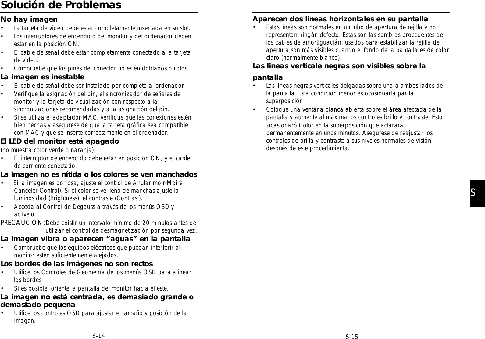 S-14Solución de ProblemasNo hay imagen• La tarjeta de video debe estar completamente insertada en su slot.• Los interruptores de encendido del monitor y del ordenador debenestar en la posición ON.• El cable de señal debe estar completamente conectado a la tarjetade video.• Compruebe que los pines del conector no estén doblados o rotos.La imagen es inestable• El cable de señal debe ser instalado por completo al ordenador.• Verifique la asignación del pin, el sincronizador de señales delmonitor y la tarjeta de visualización con respecto a lasincronizaciones recomendadas y a la asignación del pin.• Si se utiliza el adaptador MAC, verifique que las conexiones esténbien hechas y asegúrese de que la tarjeta gráfica sea compatiblecon MAC y que se inserte correctamente en el ordenador.El LED del monitor está apagado (no muestra color verde o naranja)• El interruptor de encendido debe estar en posición ON, y el cablede corriente conectado.La imagen no es nítida o los colores se ven manchados•     Si la imagen es borrosa, ajuste el control de Anular moir(MoirèCanceler Control). Si el color se ve lleno de manchas ajuste laluminosidad (Brightness), el contraste (Contrast).• Acceda al Control de Degauss a través de los menús OSD yactívelo.PRECAUCIÓN:Debe existir un intervalo mínimo de 20 minutos antes deutilizar el control de desmagnetización por segunda vez.La imagen vibra o aparecen “aguas” en la pantalla• Compruebe que los equipos eléctricos que puedan interferir almonitor estén suficientemente alejados.Los bordes de las imágenes no son rectos• Utilice los Controles de Geometría de los menús OSD para alinearlos bordes.• Si es posible, oriente la pantalla del monitor hacia el este.La imagen no está centrada, es demasiado grande odemasiado pequeña• Utilice los controles OSD para ajustar el tamaño y posición de laimagen.S-15SAparecen dos líneas horizontales en su pantalla• Estas líneas son normales en un tubo de apertura de rejilla y norepresentan ningán defecto. Estas son las sombras procedentes delos cables de amortiguacián, usados para estabilizar la rejilla deapertura,son más visibles cuando el fondo de la pantalla es de colorclaro (normalmente blanco)Las lineas verticale negras son visibles sobre lapantalla• Las lineas negras verticales delgadas sobre una a ambos lados dela pantalla. Esta condición menor es ocosionada par lasuperposición• Coloque una ventana blanca abierta sobre el área afectada de lapantalla y aumente al máxima los controles brillo y contraste. Estoocasionaró Color en la superposición que aclararápermanentemente en unos minutos. Asegurese de reajustar loscontroles de brilla y contraste a sus niveles normales de visióndespuès de este procedimienta.