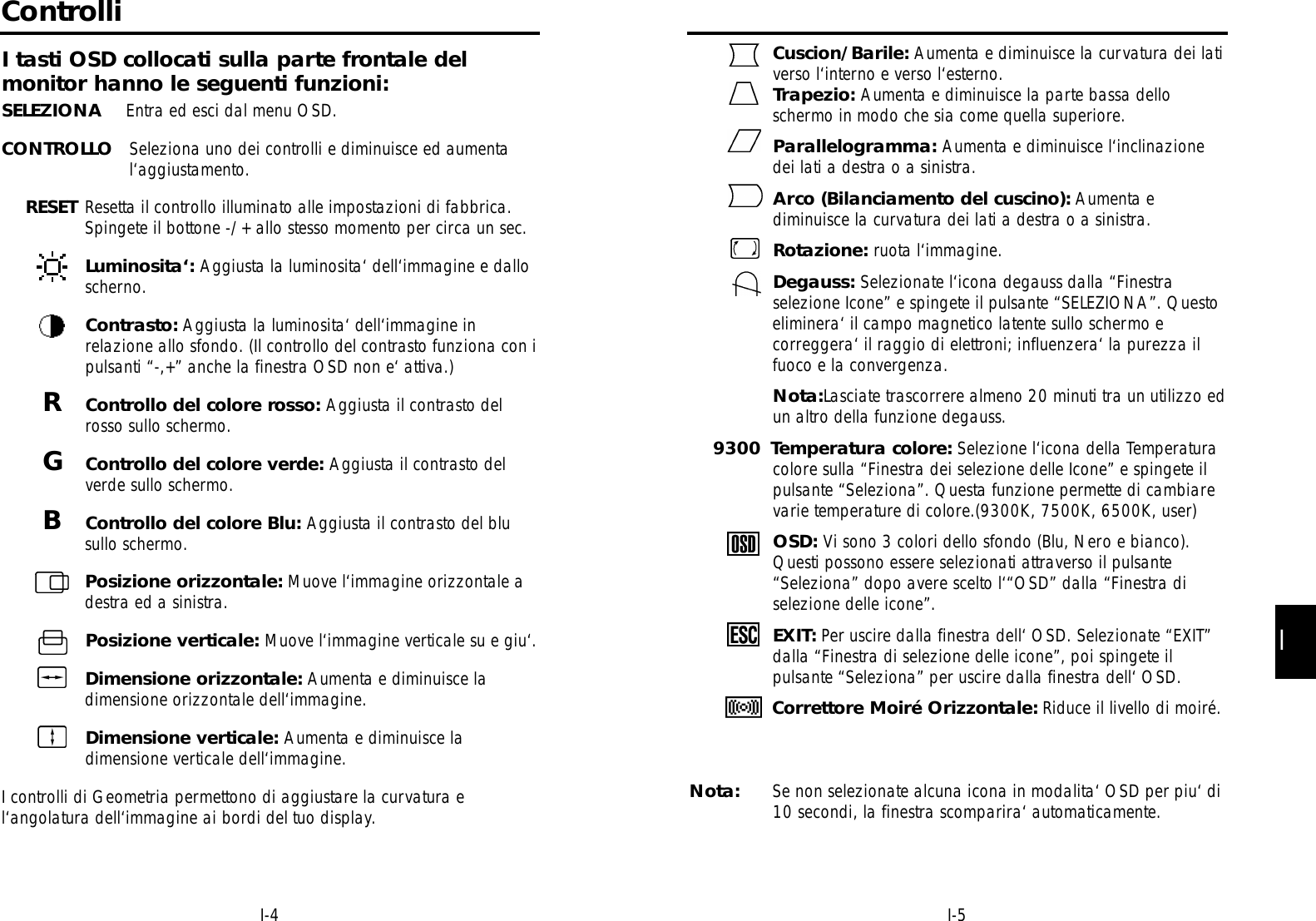 II-5I-4Cuscion/Barile: Aumenta e diminuisce la curvatura dei lativerso l‘interno e verso l‘esterno.Trapezio: Aumenta e diminuisce la parte bassa delloschermo in modo che sia come quella superiore.Parallelogramma: Aumenta e diminuisce l‘inclinazionedei lati a destra o a sinistra.Arco (Bilanciamento del cuscino): Aumenta ediminuisce la curvatura dei lati a destra o a sinistra.Rotazione: ruota l‘immagine.Degauss: Selezionate l‘icona degauss dalla “Finestraselezione Icone” e spingete il pulsante “SELEZIONA”. Questoeliminera‘ il campo magnetico latente sullo schermo ecorreggera‘ il raggio di elettroni; influenzera‘ la purezza ilfuoco e la convergenza.Nota:Lasciate trascorrere almeno 20 minuti tra un utilizzo edun altro della funzione degauss.9300 Temperatura colore: Selezione l‘icona della Temperatura colore sulla “Finestra dei selezione delle Icone” e spingete il pulsante “Seleziona”. Questa funzione permette di cambiare varie temperature di colore.(9300K, 7500K, 6500K, user)OSD: Vi sono 3 colori dello sfondo (Blu, Nero e bianco).Questi possono essere selezionati attraverso il pulsante“Seleziona” dopo avere scelto l‘“OSD” dalla “Finestra diselezione delle icone”.EXIT: Per uscire dalla finestra dell‘ OSD. Selezionate “EXIT” dalla “Finestra di selezione delle icone”, poi spingete ilpulsante “Seleziona” per uscire dalla finestra dell‘ OSD.Correttore Moiré Orizzontale: Riduce il livello di moiré.Nota: Se non selezionate alcuna icona in modalita‘ OSD per piu‘ di10 secondi, la finestra scomparira‘ automaticamente.ControlliI tasti OSD collocati sulla parte frontale delmonitor hanno le seguenti funzioni:SELEZIONA Entra ed esci dal menu OSD.CONTROLLO Seleziona uno dei controlli e diminuisce ed aumental‘aggiustamento.RESET Resetta il controllo illuminato alle impostazioni di fabbrica.Spingete il bottone -/+ allo stesso momento per circa un sec.Luminosita‘: Aggiusta la luminosita‘ dell‘immagine e dalloscherno.Contrasto: Aggiusta la luminosita‘ dell‘immagine inrelazione allo sfondo. (Il controllo del contrasto funziona con ipulsanti “-,+” anche la finestra OSD non e‘ attiva.)RControllo del colore rosso: Aggiusta il contrasto delrosso sullo schermo.GControllo del colore verde: Aggiusta il contrasto delverde sullo schermo.BControllo del colore Blu: Aggiusta il contrasto del blusullo schermo.Posizione orizzontale: Muove l‘immagine orizzontale adestra ed a sinistra.Posizione verticale: Muove l‘immagine verticale su e giu‘.Dimensione orizzontale: Aumenta e diminuisce ladimensione orizzontale dell‘immagine.Dimensione verticale: Aumenta e diminuisce ladimensione verticale dell‘immagine.I controlli di Geometria permettono di aggiustare la curvatura el‘angolatura dell‘immagine ai bordi del tuo display.