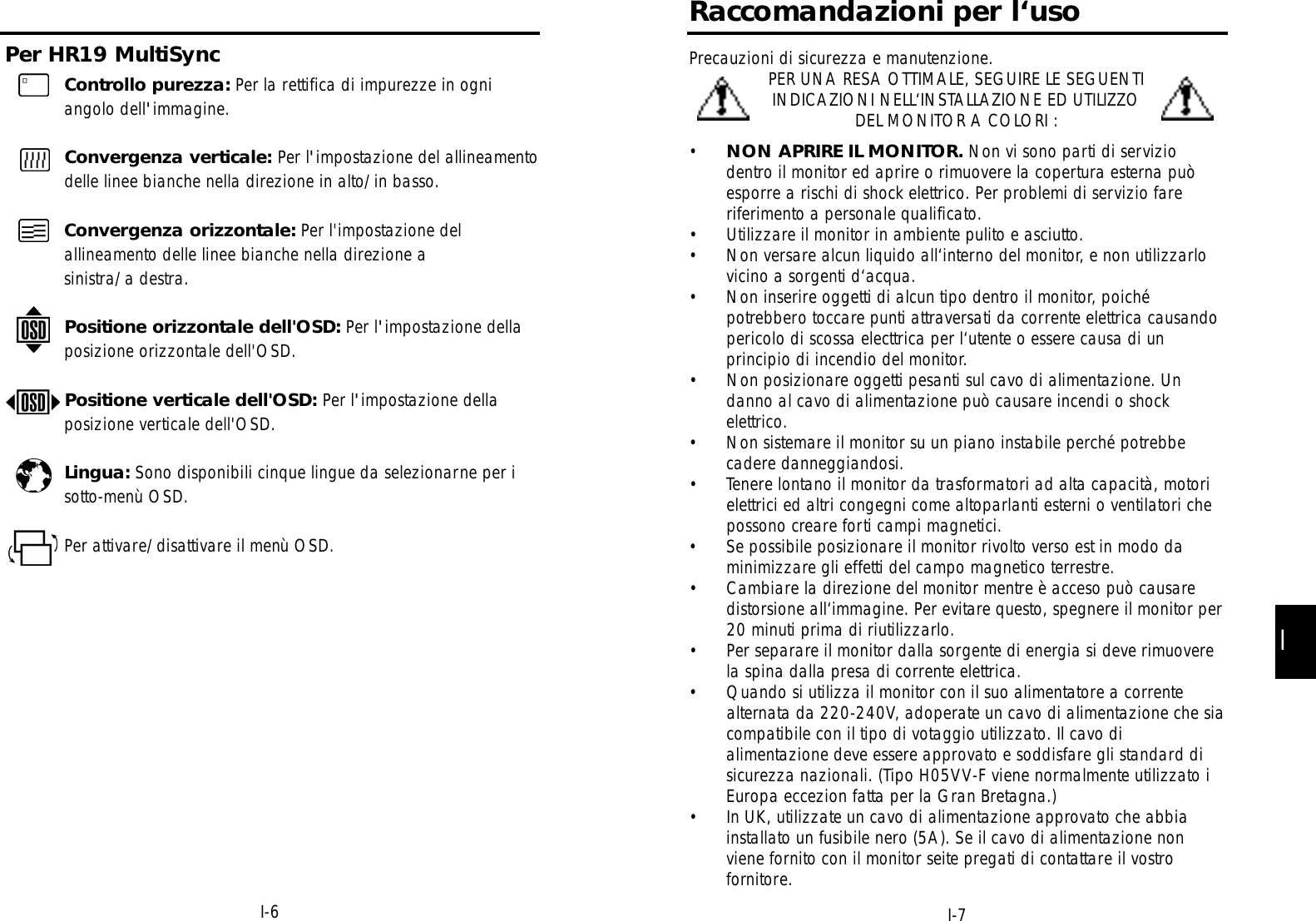 II-7Raccomandazioni per l‘usoPrecauzioni di sicurezza e manutenzione.PER UNA RESA OTTIMALE, SEGUIRE LE SEGUENTIINDICAZIONI NELL‘INSTALLAZIONE ED UTILIZZODEL MONITOR A COLORI :•NON APRIRE IL MONITOR. Non vi sono parti di serviziodentro il monitor ed aprire o rimuovere la copertura esterna puòesporre a rischi di shock elettrico. Per problemi di servizio fareriferimento a personale qualificato.• Utilizzare il monitor in ambiente pulito e asciutto.• Non versare alcun liquido all‘interno del monitor, e non utilizzarlovicino a sorgenti d‘acqua.• Non inserire oggetti di alcun tipo dentro il monitor, poichépotrebbero toccare punti attraversati da corrente elettrica causandopericolo di scossa electtrica per l‘utente o essere causa di unprincipio di incendio del monitor.• Non posizionare oggetti pesanti sul cavo di alimentazione. Undanno al cavo di alimentazione può causare incendi o shockelettrico.• Non sistemare il monitor su un piano instabile perché potrebbecadere danneggiandosi.• Tenere lontano il monitor da trasformatori ad alta capacità, motorielettrici ed altri congegni come altoparlanti esterni o ventilatori chepossono creare forti campi magnetici.• Se possibile posizionare il monitor rivolto verso est in modo daminimizzare gli effetti del campo magnetico terrestre.• Cambiare la direzione del monitor mentre è acceso può causaredistorsione all‘immagine. Per evitare questo, spegnere il monitor per20 minuti prima di riutilizzarlo.• Per separare il monitor dalla sorgente di energia si deve rimuoverela spina dalla presa di corrente elettrica.• Quando si utilizza il monitor con il suo alimentatore a correntealternata da 220-240V, adoperate un cavo di alimentazione che siacompatibile con il tipo di votaggio utilizzato. Il cavo dialimentazione deve essere approvato e soddisfare gli standard disicurezza nazionali. (Tipo H05VV-F viene normalmente utilizzato iEuropa eccezion fatta per la Gran Bretagna.)• In UK, utilizzate un cavo di alimentazione approvato che abbiainstallato un fusibile nero (5A). Se il cavo di alimentazione nonviene fornito con il monitor seite pregati di contattare il vostrofornitore.Per HR19 MultiSyncI-6Controllo purezza: Per la rettifica di impurezze in ogniangolo dell&apos;immagine.Convergenza verticale: Per l&apos;impostazione del allineamentodelle linee bianche nella direzione in alto/in basso.Convergenza orizzontale: Per l&apos;impostazione delallineamento delle linee bianche nella direzione a sinistra/a destra.Positione orizzontale dell&apos;OSD: Per l&apos;impostazione dellaposizione orizzontale dell&apos;OSD.Positione verticale dell&apos;OSD: Per l&apos;impostazione dellaposizione verticale dell&apos;OSD.Lingua: Sono disponibili cinque lingue da selezionarne per isotto-menù OSD.Per attivare/disattivare il menù OSD.