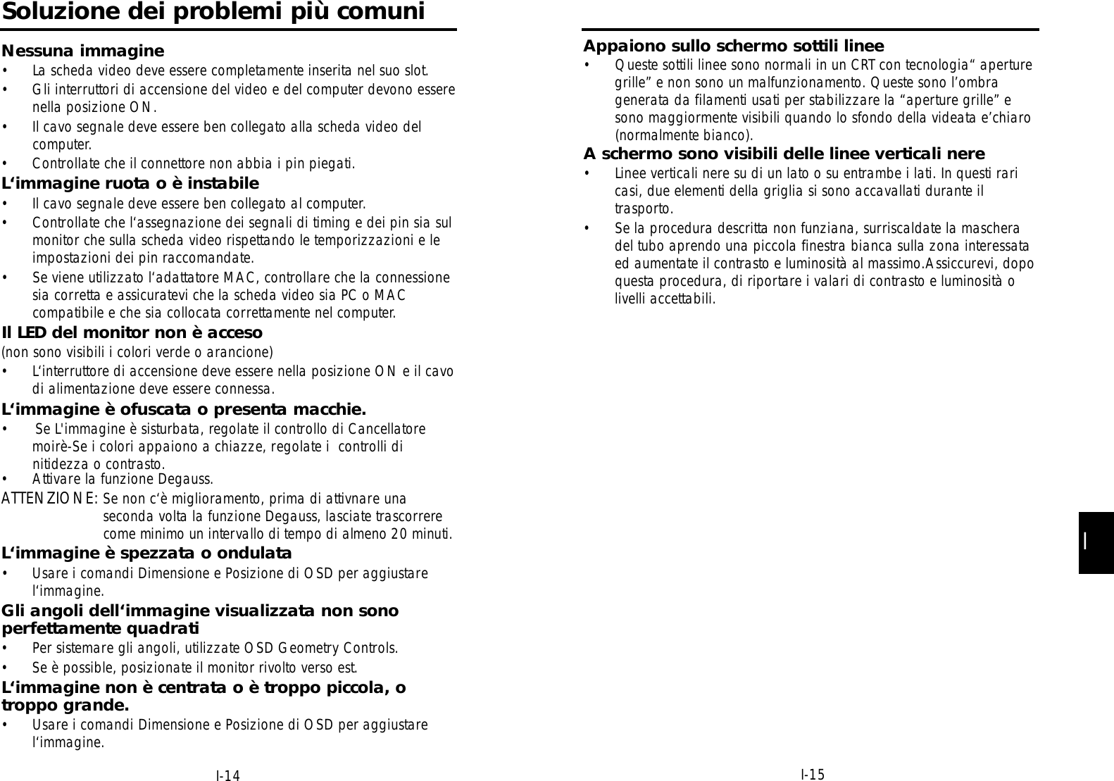 I-14Soluzione dei problemi più comuniNessuna immagine• La scheda video deve essere completamente inserita nel suo slot.• Gli interruttori di accensione del video e del computer devono esserenella posizione ON.• Il cavo segnale deve essere ben collegato alla scheda video delcomputer.• Controllate che il connettore non abbia i pin piegati.L‘immagine ruota o è instabile• Il cavo segnale deve essere ben collegato al computer.• Controllate che l‘assegnazione dei segnali di timing e dei pin sia sulmonitor che sulla scheda video rispettando le temporizzazioni e leimpostazioni dei pin raccomandate.• Se viene utilizzato l‘adattatore MAC, controllare che la connessionesia corretta e assicuratevi che la scheda video sia PC o MACcompatibile e che sia collocata correttamente nel computer.Il LED del monitor non è acceso (non sono visibili i colori verde o arancione)• L‘interruttore di accensione deve essere nella posizione ON e il cavodi alimentazione deve essere connessa.L‘immagine è ofuscata o presenta macchie.•      Se L&apos;immagine è sisturbata, regolate il controllo di Cancellatoremoirè-Se i colori appaiono a chiazze, regolate i  controlli dinitidezza o contrasto.• Attivare la funzione Degauss.ATTENZIONE: Se non c‘è miglioramento, prima di attivnare unaseconda volta la funzione Degauss, lasciate trascorrerecome minimo un intervallo di tempo di almeno 20 minuti.L‘immagine è spezzata o ondulata• Usare i comandi Dimensione e Posizione di OSD per aggiustarel‘immagine.Gli angoli dell‘immagine visualizzata non sonoperfettamente quadrati• Per sistemare gli angoli, utilizzate OSD Geometry Controls.• Se è possible, posizionate il monitor rivolto verso est.L‘immagine non è centrata o è troppo piccola, otroppo grande.• Usare i comandi Dimensione e Posizione di OSD per aggiustarel‘immagine.II-15Appaiono sullo schermo sottili linee• Queste sottili linee sono normali in un CRT con tecnologia“ aperturegrille” e non sono un malfunzionamento. Queste sono l’ombragenerata da filamenti usati per stabilizzare la “aperture grille” esono maggiormente visibili quando lo sfondo della videata e’chiaro(normalmente bianco).A schermo sono visibili delle linee verticali nere• Linee verticali nere su di un lato o su entrambe i lati. In questi raricasi, due elementi della griglia si sono accavallati durante iltrasporto.• Se la procedura descritta non funziana, surriscaldate la mascheradel tubo aprendo una piccola finestra bianca sulla zona interessataed aumentate il contrasto e luminosità al massimo.Assiccurevi, dopoquesta procedura, di riportare i valari di contrasto e luminosità olivelli accettabili.