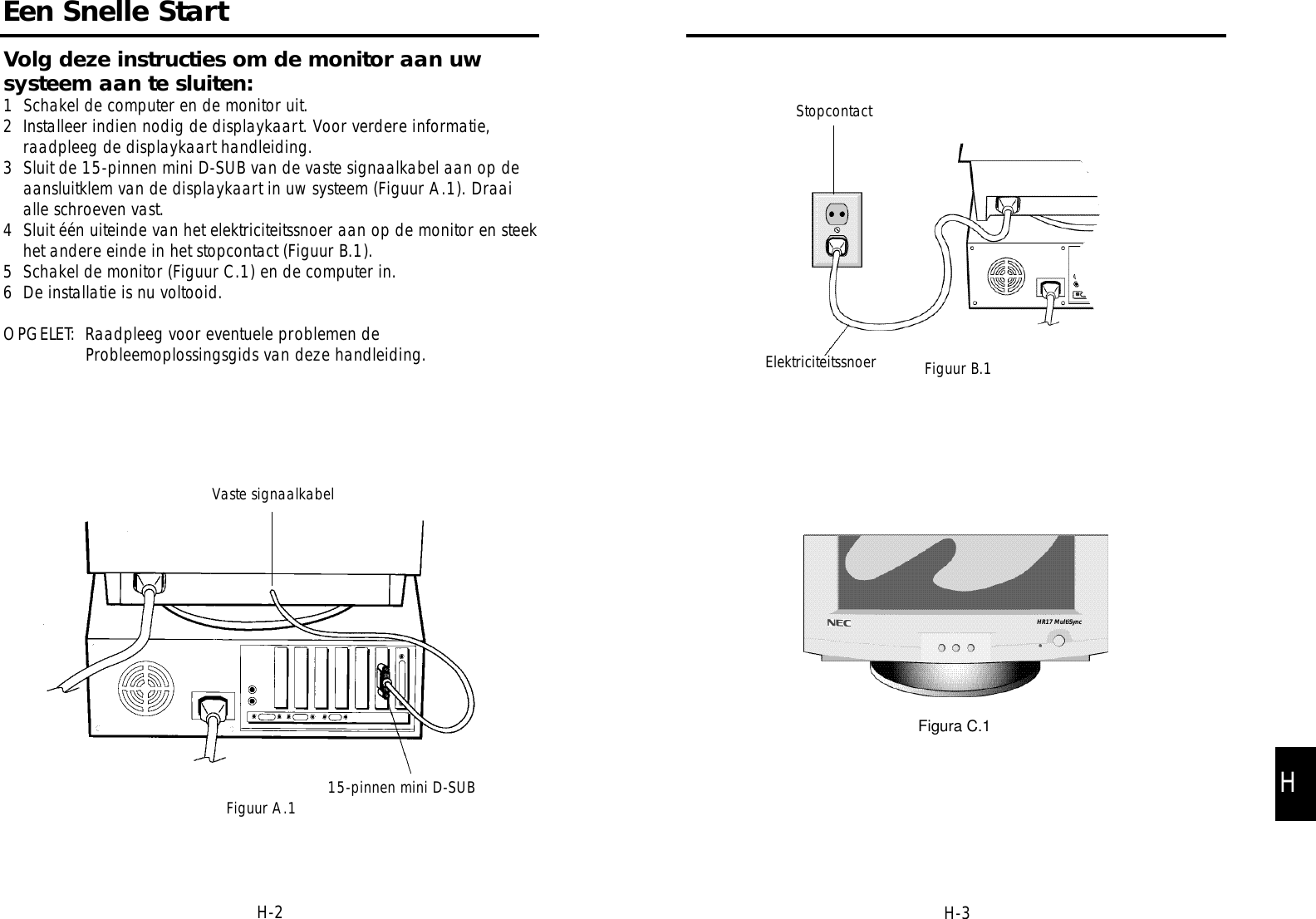 StopcontactElektriciteitssnoer Figuur B.1Figura C.1HR17 MultiSyncH-3Een Snelle StartVaste signaalkabel15-pinnen mini D-SUBFiguur A.1Volg deze instructies om de monitor aan uwsysteem aan te sluiten:1  Schakel de computer en de monitor uit.2  Installeer indien nodig de displaykaart. Voor verdere informatie,raadpleeg de displaykaart handleiding.3  Sluit de 15-pinnen mini D-SUB van de vaste signaalkabel aan op deaansluitklem van de displaykaart in uw systeem (Figuur A.1). Draaialle schroeven vast.4  Sluit één uiteinde van het elektriciteitssnoer aan op de monitor en steekhet andere einde in het stopcontact (Figuur B.1).5  Schakel de monitor (Figuur C.1) en de computer in.6  De installatie is nu voltooid.OPGELET:  Raadpleeg voor eventuele problemen deProbleemoplossingsgids van deze handleiding.H-2H