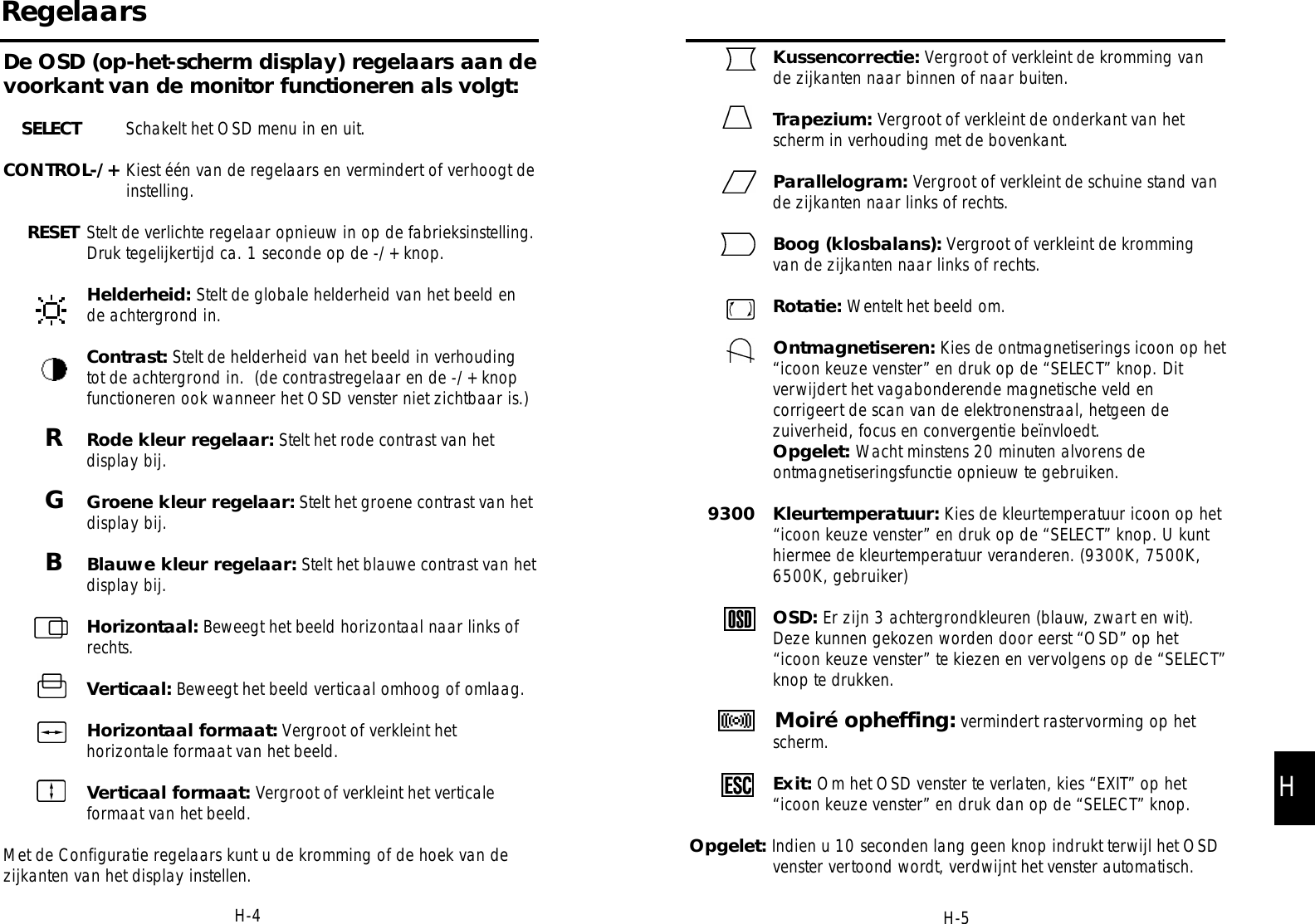 Kussencorrectie: Vergroot of verkleint de kromming vande zijkanten naar binnen of naar buiten.Trapezium: Vergroot of verkleint de onderkant van hetscherm in verhouding met de bovenkant.Parallelogram: Vergroot of verkleint de schuine stand vande zijkanten naar links of rechts.Boog (klosbalans): Vergroot of verkleint de krommingvan de zijkanten naar links of rechts.Rotatie: Wentelt het beeld om.Ontmagnetiseren: Kies de ontmagnetiserings icoon op het“icoon keuze venster” en druk op de “SELECT” knop. Ditverwijdert het vagabonderende magnetische veld encorrigeert de scan van de elektronenstraal, hetgeen dezuiverheid, focus en convergentie beïnvloedt.Opgelet: Wacht minstens 20 minuten alvorens deontmagnetiseringsfunctie opnieuw te gebruiken.9300   Kleurtemperatuur: Kies de kleurtemperatuur icoon op het“icoon keuze venster” en druk op de “SELECT” knop. U kunthiermee de kleurtemperatuur veranderen. (9300K, 7500K,6500K, gebruiker)OSD: Er zijn 3 achtergrondkleuren (blauw, zwart en wit).Deze kunnen gekozen worden door eerst “OSD” op het“icoon keuze venster” te kiezen en vervolgens op de “SELECT”knop te drukken.Moiré opheffing: vermindert rastervorming op hetscherm.Exit: Om het OSD venster te verlaten, kies “EXIT” op het“icoon keuze venster” en druk dan op de “SELECT” knop.Opgelet: Indien u 10 seconden lang geen knop indrukt terwijl het OSDvenster vertoond wordt, verdwijnt het venster automatisch.H-5De OSD (op-het-scherm display) regelaars aan devoorkant van de monitor functioneren als volgt:SELECT Schakelt het OSD menu in en uit.CONTROL-/+ Kiest één van de regelaars en vermindert of verhoogt deinstelling.RESET Stelt de verlichte regelaar opnieuw in op de fabrieksinstelling.Druk tegelijkertijd ca. 1 seconde op de -/+ knop.Helderheid: Stelt de globale helderheid van het beeld ende achtergrond in.Contrast: Stelt de helderheid van het beeld in verhoudingtot de achtergrond in.  (de contrastregelaar en de -/+ knopfunctioneren ook wanneer het OSD venster niet zichtbaar is.)RRode kleur regelaar: Stelt het rode contrast van hetdisplay bij.GGroene kleur regelaar: Stelt het groene contrast van hetdisplay bij.BBlauwe kleur regelaar: Stelt het blauwe contrast van hetdisplay bij.Horizontaal: Beweegt het beeld horizontaal naar links ofrechts.Verticaal: Beweegt het beeld verticaal omhoog of omlaag.Horizontaal formaat: Vergroot of verkleint hethorizontale formaat van het beeld.Verticaal formaat: Vergroot of verkleint het verticaleformaat van het beeld.Met de Configuratie regelaars kunt u de kromming of de hoek van dezijkanten van het display instellen.RegelaarsH-4H