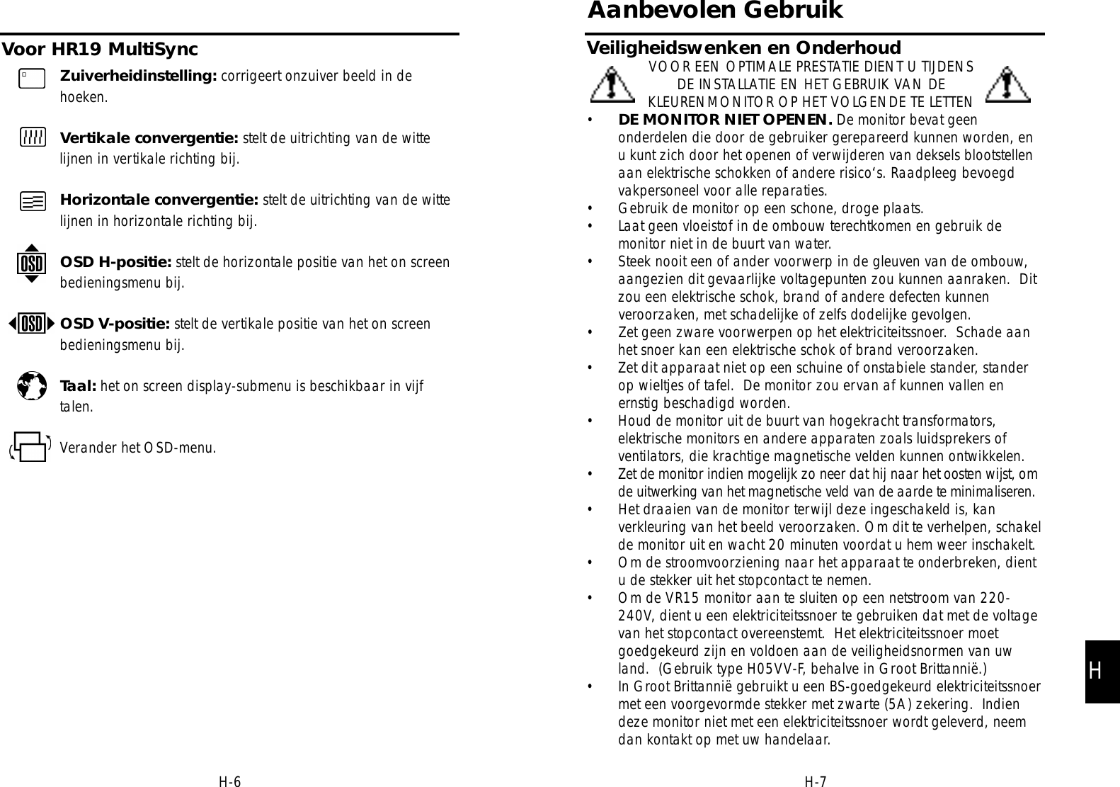 Aanbevolen GebruikVeiligheidswenken en OnderhoudVOOR EEN OPTIMALE PRESTATIE DIENT U TIJDENSDE INSTALLATIE EN HET GEBRUIK VAN DEKLEURENMONITOR OP HET VOLGENDE TE LETTEN•DE MONITOR NIET OPENEN. De monitor bevat geenonderdelen die door de gebruiker gerepareerd kunnen worden, enu kunt zich door het openen of verwijderen van deksels blootstellenaan elektrische schokken of andere risico‘s. Raadpleeg bevoegdvakpersoneel voor alle reparaties.• Gebruik de monitor op een schone, droge plaats.• Laat geen vloeistof in de ombouw terechtkomen en gebruik demonitor niet in de buurt van water.• Steek nooit een of ander voorwerp in de gleuven van de ombouw,aangezien dit gevaarlijke voltagepunten zou kunnen aanraken.  Ditzou een elektrische schok, brand of andere defecten kunnenveroorzaken, met schadelijke of zelfs dodelijke gevolgen.• Zet geen zware voorwerpen op het elektriciteitssnoer.  Schade aanhet snoer kan een elektrische schok of brand veroorzaken.• Zet dit apparaat niet op een schuine of onstabiele stander, standerop wieltjes of tafel.  De monitor zou ervan af kunnen vallen enernstig beschadigd worden.• Houd de monitor uit de buurt van hogekracht transformators,elektrische monitors en andere apparaten zoals luidsprekers ofventilators, die krachtige magnetische velden kunnen ontwikkelen.• Zet de monitor indien mogelijk zo neer dat hij naar het oosten wijst, omde uitwerking van het magnetische veld van de aarde te minimalisere n .• Het draaien van de monitor terwijl deze ingeschakeld is, kanverkleuring van het beeld veroorzaken. Om dit te verhelpen, schakelde monitor uit en wacht 20 minuten voordat u hem weer inschakelt.• Om de stroomvoorziening naar het apparaat te onderbreken, dientu de stekker uit het stopcontact te nemen.• Om de VR15 monitor aan te sluiten op een netstroom van 220-240V, dient u een elektriciteitssnoer te gebruiken dat met de voltagevan het stopcontact overeenstemt.  Het elektriciteitssnoer moetgoedgekeurd zijn en voldoen aan de veiligheidsnormen van uwland.  (Gebruik type H05VV-F, behalve in Groot Brittannië.) • In Groot Brittannië gebruikt u een BS-goedgekeurd elektriciteitssnoermet een voorgevormde stekker met zwarte (5A) zekering.  Indiendeze monitor niet met een elektriciteitssnoer wordt geleverd, neemdan kontakt op met uw handelaar.H-7Voor HR19 MultiSyncH-6Zuiverheidinstelling: corrigeert onzuiver beeld in dehoeken.Vertikale convergentie: stelt de uitrichting van de wittelijnen in vertikale richting bij.Horizontale convergentie: stelt de uitrichting van de wittelijnen in horizontale richting bij.OSD H-positie: stelt de horizontale positie van het on screenbedieningsmenu bij.OSD V-positie: stelt de vertikale positie van het on screenbedieningsmenu bij.Taal: het on screen display-submenu is beschikbaar in vijftalen.Verander het OSD-menu.H