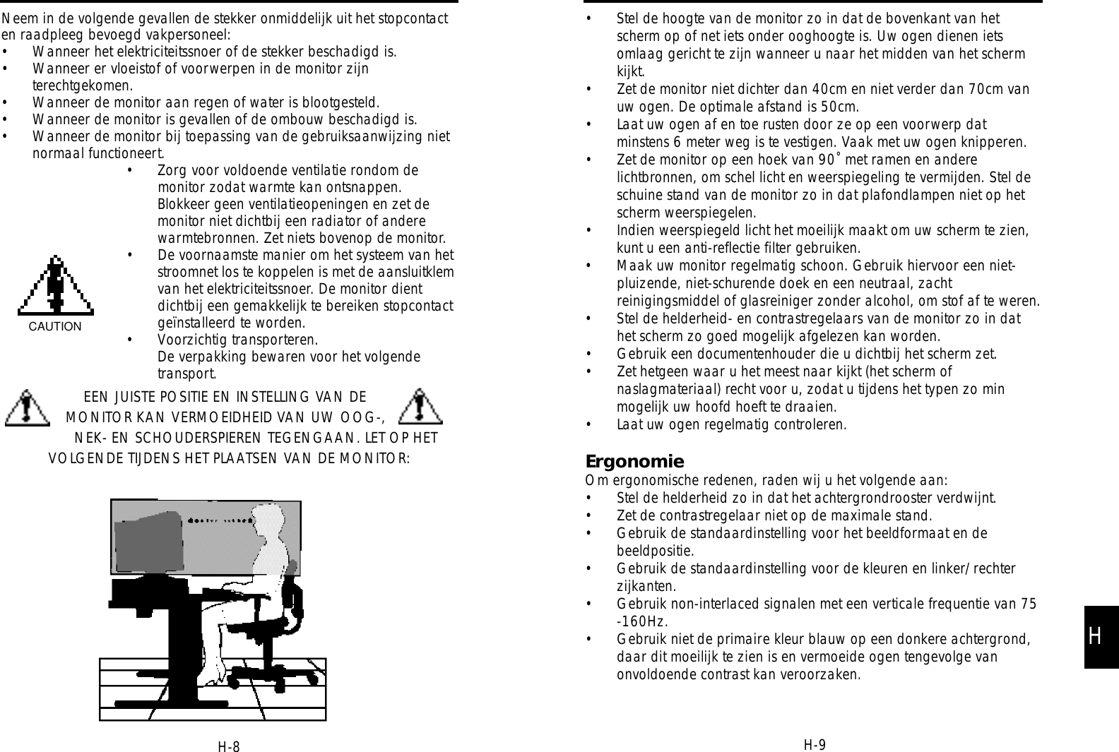 • Stel de hoogte van de monitor zo in dat de bovenkant van hetscherm op of net iets onder ooghoogte is. Uw ogen dienen ietsomlaag gericht te zijn wanneer u naar het midden van het schermkijkt.• Zet de monitor niet dichter dan 40cm en niet verder dan 70cm vanuw ogen. De optimale afstand is 50cm.• Laat uw ogen af en toe rusten door ze op een voorwerp datminstens 6 meter weg is te vestigen. Vaak met uw ogen knipperen.• Zet de monitor op een hoek van 90˚ met ramen en anderelichtbronnen, om schel licht en weerspiegeling te vermijden. Stel deschuine stand van de monitor zo in dat plafondlampen niet op hetscherm weerspiegelen.• Indien weerspiegeld licht het moeilijk maakt om uw scherm te zien,kunt u een anti-reflectie filter gebruiken.• Maak uw monitor regelmatig schoon. Gebruik hiervoor een niet-pluizende, niet-schurende doek en een neutraal, zachtreinigingsmiddel of glasreiniger zonder alcohol, om stof af te weren.• Stel de helderheid- en contrastregelaars van de monitor zo in dathet scherm zo goed mogelijk afgelezen kan worden.• Gebruik een documentenhouder die u dichtbij het scherm zet.• Zet hetgeen waar u het meest naar kijkt (het scherm ofnaslagmateriaal) recht voor u, zodat u tijdens het typen zo minmogelijk uw hoofd hoeft te draaien.• Laat uw ogen regelmatig controleren.ErgonomieOm ergonomische redenen, raden wij u het volgende aan:• Stel de helderheid zo in dat het achtergrondrooster verdwijnt.• Zet de contrastregelaar niet op de maximale stand.• Gebruik de standaardinstelling voor het beeldformaat en debeeldpositie. • Gebruik de standaardinstelling voor de kleuren en linker/rechterzijkanten.• Gebruik non-interlaced signalen met een verticale frequentie van 75-160Hz.• Gebruik niet de primaire kleur blauw op een donkere achtergrond,daar dit moeilijk te zien is en vermoeide ogen tengevolge vanonvoldoende contrast kan veroorzaken.H-9Neem in de volgende gevallen de stekker onmiddelijk uit het stopcontacten raadpleeg bevoegd vakpersoneel: • Wanneer het elektriciteitssnoer of de stekker beschadigd is.• Wanneer er vloeistof of voorwerpen in de monitor zijnterechtgekomen.• Wanneer de monitor aan regen of water is blootgesteld.• Wanneer de monitor is gevallen of de ombouw beschadigd is.• Wanneer de monitor bij toepassing van de gebruiksaanwijzing nietnormaal functioneert.• Zorg voor voldoende ventilatie rondom demonitor zodat warmte kan ontsnappen.Blokkeer geen ventilatieopeningen en zet demonitor niet dichtbij een radiator of anderewarmtebronnen. Zet niets bovenop de monitor.• De voornaamste manier om het systeem van hetstroomnet los te koppelen is met de aansluitklemvan het elektriciteitssnoer. De monitor dientdichtbij een gemakkelijk te bereiken stopcontactgeïnstalleerd te worden.• Voorzichtig transporteren.De verpakking bewaren voor het volgendetransport.EEN JUISTE POSITIE EN INSTELLING VAN DEMONITOR KAN VERMOEIDHEID VAN UW OOG-,NEK- EN SCHOUDERSPIEREN TEGENGAAN. LET OP HETVOLGENDE TIJDENS HET PLAATSEN VAN DE MONITOR:CAUTIONH-8H