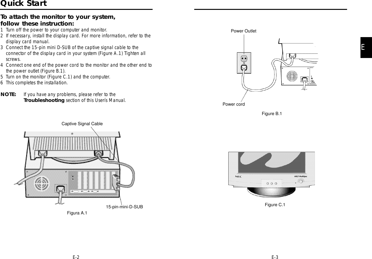 EE-3E-2Power OutletPower cordFigure B.1Figure C.1Quick StartTo attach the monitor to your system, follow these instruction:1 Turn off the power to your computer and monitor.2 If necessary, install the display card. For more information, refer to thedisplay card manual.3 Connect the 15-pin mini D-SUB of the captive signal cable to theconnector of the display card in your system (Figure A.1) Tighten allscrews.4 Connect one end of the power cord to the monitor and the other end tothe power outlet (Figure B.1).5 Turn on the monitor (Figure C.1) and the computer.6 This completes the installation.NOTE: If you have any problems, please refer to the Troubleshooting section of this Userís Manual.Captive Signal Cable15-pin-mini-D-SUBFigura A.1HR17 MultiSync