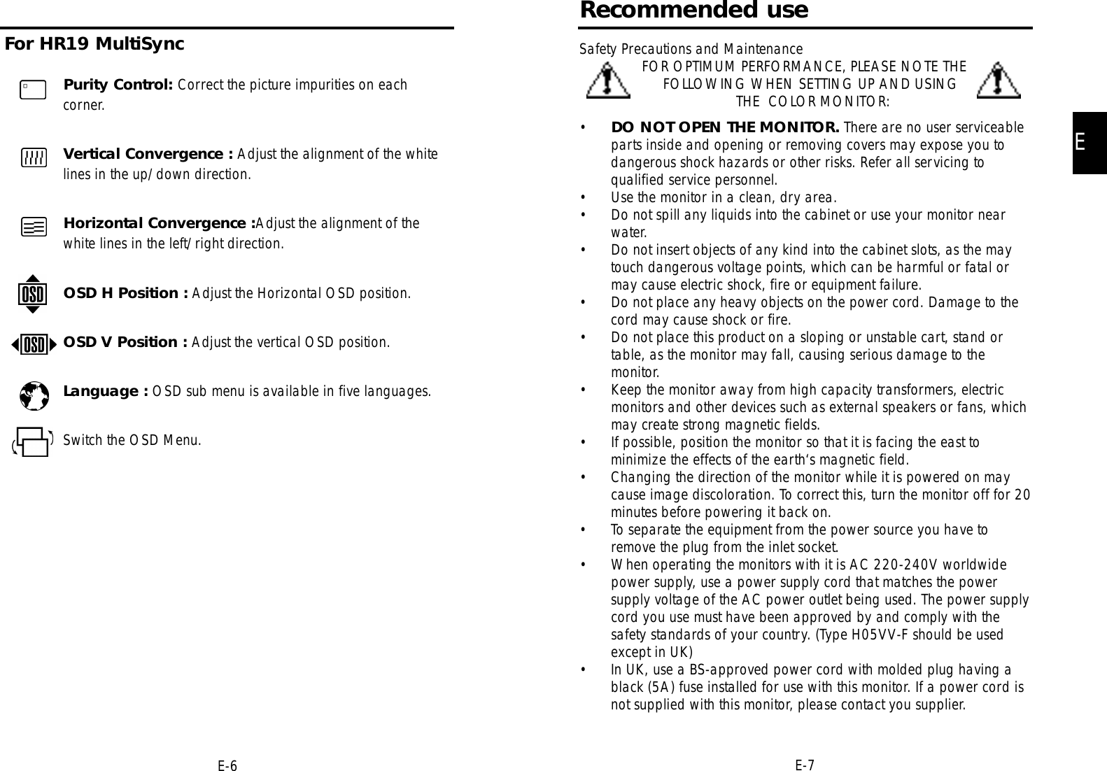 EE-7Recommended useSafety Precautions and Maintenance FOR OPTIMUM PERFORMANCE, PLEASE NOTE THEFOLLOWING WHEN SETTING UP AND USINGTHE  COLOR MONITOR:•DO NOT OPEN THE MONITOR. There are no user serviceableparts inside and opening or removing covers may expose you todangerous shock hazards or other risks. Refer all servicing toqualified service personnel.• Use the monitor in a clean, dry area.• Do not spill any liquids into the cabinet or use your monitor nearwater.• Do not insert objects of any kind into the cabinet slots, as the maytouch dangerous voltage points, which can be harmful or fatal ormay cause electric shock, fire or equipment failure.• Do not place any heavy objects on the power cord. Damage to thecord may cause shock or fire.• Do not place this product on a sloping or unstable cart, stand ortable, as the monitor may fall, causing serious damage to themonitor.• Keep the monitor away from high capacity transformers, electricmonitors and other devices such as external speakers or fans, whichmay create strong magnetic fields.• If possible, position the monitor so that it is facing the east tominimize the effects of the earth‘s magnetic field.• Changing the direction of the monitor while it is powered on maycause image discoloration. To correct this, turn the monitor off for 20minutes before powering it back on.• To separate the equipment from the power source you have toremove the plug from the inlet socket.• When operating the monitors with it is AC 220-240V worldwidepower supply, use a power supply cord that matches the powersupply voltage of the AC power outlet being used. The power supplycord you use must have been approved by and comply with thesafety standards of your country. (Type H05VV-F should be usedexcept in UK)• In UK, use a BS-approved power cord with molded plug having ablack (5A) fuse installed for use with this monitor. If a power cord isnot supplied with this monitor, please contact you supplier.Purity Control: Correct the picture impurities on eachcorner.Vertical Convergence : Adjust the alignment of the whitelines in the up/down direction.Horizontal Convergence :Adjust the alignment of thewhite lines in the left/right direction.OSD H Position : Adjust the Horizontal OSD position.OSD V Position : Adjust the vertical OSD position.Language : OSD sub menu is available in five languages.Switch the OSD Menu. For HR19 MultiSyncE-6