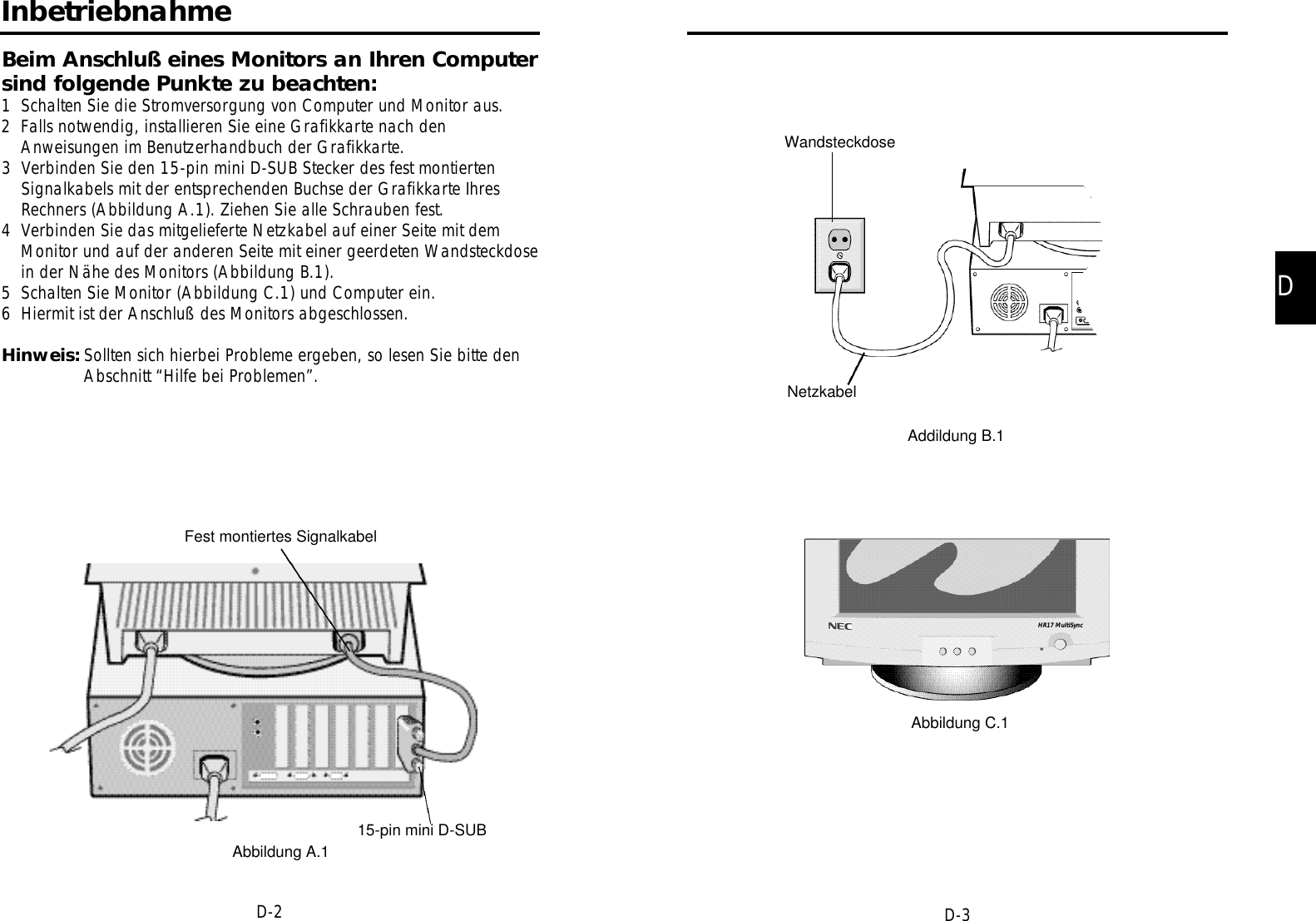 DD-3D-2WandsteckdoseNetzkabelAddildung B.1Abbildung C.1InbetriebnahmeBeim Anschluß eines Monitors an Ihren Computersind folgende Punkte zu beachten:1 Schalten Sie die Stromversorgung von Computer und Monitor aus.2 Falls notwendig, installieren Sie eine Grafikkarte nach denAnweisungen im Benutzerhandbuch der Grafikkarte.3 Verbinden Sie den 15-pin mini D-SUB Stecker des fest montiertenSignalkabels mit der entsprechenden Buchse der Grafikkarte IhresRechners (Abbildung A.1). Ziehen Sie alle Schrauben fest.4 Verbinden Sie das mitgelieferte Netzkabel auf einer Seite mit demMonitor und auf der anderen Seite mit einer geerdeten Wandsteckdosein der Nähe des Monitors (Abbildung B.1).5 Schalten Sie Monitor (Abbildung C.1) und Computer ein.6 Hiermit ist der Anschluß des Monitors abgeschlossen.Hinweis: Sollten sich hierbei Probleme ergeben, so lesen Sie bitte denAbschnitt “Hilfe bei Problemen”.Fest montiertes Signalkabel15-pin mini D-SUBAbbildung A.1HR17 MultiSync