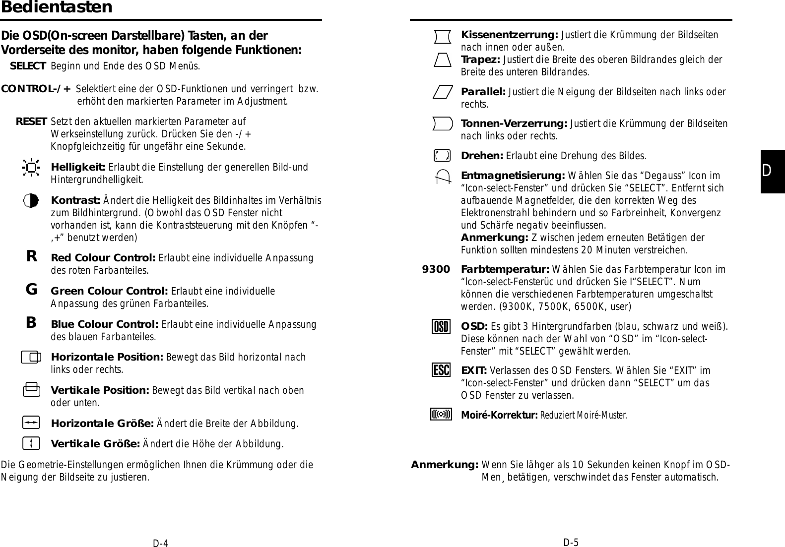 DD-5D-4Kissenentzerrung: Justiert die Krümmung der Bildseitennach innen oder außen.Trapez: Justiert die Breite des oberen Bildrandes gleich derBreite des unteren Bildrandes.Parallel: Justiert die Neigung der Bildseiten nach links oderrechts.Tonnen-Verzerrung: Justiert die Krümmung der Bildseitennach links oder rechts.Drehen: Erlaubt eine Drehung des Bildes.Entmagnetisierung: Wählen Sie das “Degauss” Icon im“Icon-select-Fenster” und drücken Sie “SELECT”. Entfernt sichaufbauende Magnetfelder, die den korrekten Weg desElektronenstrahl behindern und so Farbreinheit, Konvergenzund Schärfe negativ beeinflussen.Anmerkung: Z wischen jedem erneuten Betätigen derFunktion sollten mindestens 20 Minuten verstreichen.9300   Farbtemperatur: Wählen Sie das Farbtemperatur Icon im “lcon-select-Fensterüc und drücken Sie I“SELECT”. Num können die verschiedenen Farbtemperaturen umgeschaltst werden. (9300K, 7500K, 6500K, user)OSD: Es gibt 3 Hintergrundfarben (blau, schwarz und weiß).Diese können nach der Wahl von “OSD” im “Icon-select-Fenster” mit “SELECT” gewählt werden.EXIT: Verlassen des OSD Fensters. Wählen Sie “EXIT” im “Icon-select-Fenster” und drücken dann “SELECT” um dasOSD Fenster zu verlassen.M o i r é - K o rre k t u r : R e d u z i e r t Moiré-Muster.Anmerkung: Wenn Sie lähger als 10 Sekunden keinen Knopf im OSD-Men¸ betätigen, verschwindet das Fenster automatisch.BedientastenDie OSD(On-screen Darstellbare) Tasten, an derVorderseite des monitor, haben folgende Funktionen:SELECT Beginn und Ende des OSD Menüs.CONTROL-/+ Selektiert eine der OSD-Funktionen und verringert  bzw.erhöht den markierten Parameter im Adjustment.RESET Setzt den aktuellen markierten Parameter aufWerkseinstellung zurück. Drücken Sie den -/+Knopfgleichzeitig für ungefähr eine Sekunde.Helligkeit: Erlaubt die Einstellung der generellen Bild-undHintergrundhelligkeit.Kontrast: Ändert die Helligkeit des Bildinhaltes im Verhältniszum Bildhintergrund. (Obwohl das OSD Fenster nichtvorhanden ist, kann die Kontraststeuerung mit den Knöpfen “-,+” benutzt werden)RRed Colour Control: Erlaubt eine individuelle Anpassungdes roten Farbanteiles.GGreen Colour Control: Erlaubt eine individuelleAnpassung des grünen Farbanteiles.BBlue Colour Control: Erlaubt eine individuelle Anpassungdes blauen Farbanteiles.Horizontale Position: Bewegt das Bild horizontal nachlinks oder rechts.Vertikale Position: Bewegt das Bild vertikal nach obenoder unten.Horizontale Größe: Ändert die Breite der Abbildung.Vertikale Größe: Ändert die Höhe der Abbildung.Die Geometrie-Einstellungen ermöglichen Ihnen die Krümmung oder dieNeigung der Bildseite zu justieren.