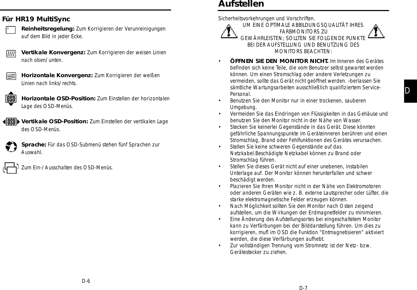 DD-7AufstellenSicherheitsvorkehrungen und Vorschriften.UM EINE OPTIMALE ABBILDUNGSQUALITÄT IHRESFARBMONITORS ZUGEWÄHRLEISTEN; SOLLTEN SIE FOLGENDE PUNKTEBEI DER AUFSTELLUNG UND BENUTZUNG DESMONITORS BEACHTEN:•ÖFFNEN SIE DEN MONITOR NICHT. Im Inneren des Gerätesbefinden sich keine Teile, die vom Benutzer selbst gewartet werdenkönnen. Um einen Stromschlag oder andere Verletzungen zuvermeiden, sollte das Gerät nicht geöffnet werden. ‹berlassen Siesämtliche Wartungsarbeiten ausschließlich qualifiziertem Service-Personal.• Benutzen Sie den Monitor nur in einer trockenen, sauberenUmgebung.• Vermeiden Sie das Eindringen von Flüssigkeiten in das Gehäuse undbenutzen Sie den Monitor nicht in der Nähe von Wasser.• Stecken Sie keinerlei Gegenstände in das Gerät. Diese könntengefährliche Spannungspunkte im Geräteinneren berühren und einenStromschlag, Brand oder Fehlfunktionen des Gerätes verursachen.• Stellen Sie keine schweren Gegenstände auf dasNetzkabel.Beschädigte Netzkabel können zu Brand oderStromschlag führen.• Stellen Sie dieses Gerät nicht auf einer unebenen, instabilenUnterlage auf. Der Monitor können herunterfallen und schwerbeschädigt werden.• Plazieren Sie Ihren Monitor nicht in der Nähe von Elektromotorenoder anderen Geräten wie z. B. externe Lautsprecher oder Lüfter, diestarke elektromagnetische Felder erzeugen können.• Nach Möglichkeit sollten Sie den Monitor nach Osten zeigendaufstellen, um die Wirkungen der Erdmagnetfelder zu minimieren.• Eine Änderung des Aufstellungsortes bei eingeschaltetem Monitorkann zu Verfärbungen bei der Bilddarstellung führen. Um dies zukorrigieren, muﬂ im OSD die Funktion “Entmagnetisieren” aktiviertwerden, die diese Verfärbungen aufhebt.• Zur vollständigen Trennung vom Stromnetz ist der Netz- bzw.Gerätestecker zu ziehen.Für HR19 MultiSyncD-6Reinheitsregelung: Zum Korrigieren der Verunreinigungenauf dem Bild in jeder Ecke.Vertikale Konvergenz: Zum Korrigieren der weisen Liniennach oben/unten.Horizontale Konvergenz: Zum Korrigieren der weißenLinien nach links/rechts.Horizontale OSD-Position: Zum Einstellen der horizontalenLage des OSD-Menüs.Vertikale OSD-Position: Zum Einstellen der vertikalen Lagedes OSD-Menüs.Sprache: Für das OSD-Submenü stehen fünf Sprachen zurAuswahl.Zum Ein-/Ausschalten des OSD-Menüs.
