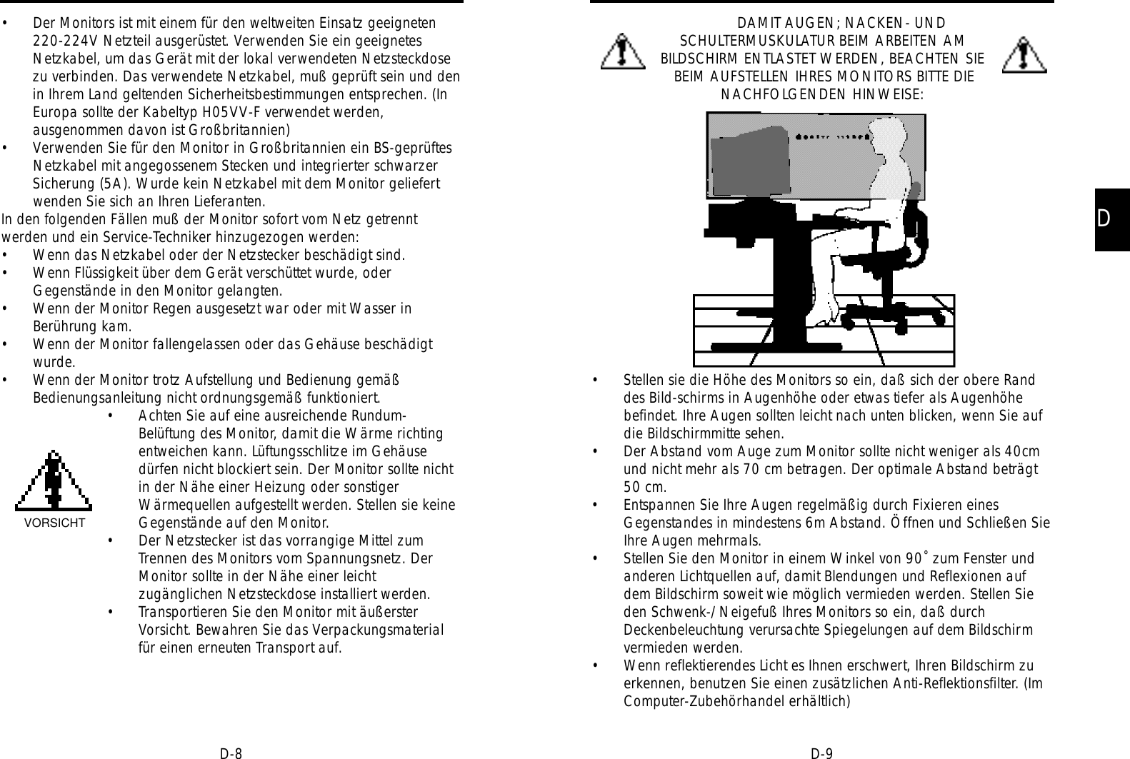 DD-9D-8DAMIT AUGEN; NACKEN- UNDSCHULTERMUSKULATUR BEIM ARBEITEN AMBILDSCHIRM ENTLASTET WERDEN, BEACHTEN SIEBEIM AUFSTELLEN IHRES MONITORS BITTE DIENACHFOLGENDEN HINWEISE:• Stellen sie die Höhe des Monitors so ein, daß sich der obere Randdes Bild-schirms in Augenhöhe oder etwas tiefer als Augenhöhebefindet. Ihre Augen sollten leicht nach unten blicken, wenn Sie aufdie Bildschirmmitte sehen.• Der Abstand vom Auge zum Monitor sollte nicht weniger als 40cmund nicht mehr als 70 cm betragen. Der optimale Abstand beträgt50 cm.• Entspannen Sie Ihre Augen regelmäßig durch Fixieren einesGegenstandes in mindestens 6m Abstand. Öffnen und Schließen SieIhre Augen mehrmals.• Stellen Sie den Monitor in einem Winkel von 90˚ zum Fenster undanderen Lichtquellen auf, damit Blendungen und Reflexionen aufdem Bildschirm soweit wie möglich vermieden werden. Stellen Sieden Schwenk-/Neigefuß Ihres Monitors so ein, daß durchDeckenbeleuchtung verursachte Spiegelungen auf dem Bildschirmvermieden werden.• Wenn reflektierendes Licht es Ihnen erschwert, Ihren Bildschirm zuerkennen, benutzen Sie einen zusätzlichen Anti-Reflektionsfilter. (ImComputer-Zubehörhandel erhältlich)• Der Monitors ist mit einem für den weltweiten Einsatz geeigneten220-224V Netzteil ausgerüstet. Verwenden Sie ein geeignetesNetzkabel, um das Gerät mit der lokal verwendeten Netzsteckdosezu verbinden. Das verwendete Netzkabel, muß geprüft sein und denin Ihrem Land geltenden Sicherheitsbestimmungen entsprechen. (InEuropa sollte der Kabeltyp H05VV-F verwendet werden,ausgenommen davon ist Großbritannien)• Verwenden Sie für den Monitor in Großbritannien ein BS-geprüftesNetzkabel mit angegossenem Stecken und integrierter schwarzerSicherung (5A). Wurde kein Netzkabel mit dem Monitor geliefertwenden Sie sich an Ihren Lieferanten.In den folgenden Fällen muß der Monitor sofort vom Netz getrenntwerden und ein Service-Techniker hinzugezogen werden:• Wenn das Netzkabel oder der Netzstecker beschädigt sind.• Wenn Flüssigkeit über dem Gerät verschüttet wurde, oderGegenstände in den Monitor gelangten.• Wenn der Monitor Regen ausgesetzt war oder mit Wasser inBerührung kam.• Wenn der Monitor fallengelassen oder das Gehäuse beschädigtwurde.• Wenn der Monitor trotz Aufstellung und Bedienung gemäßBedienungsanleitung nicht ordnungsgemäß funktioniert.• Achten Sie auf eine ausreichende Rundum-Belüftung des Monitor, damit die Wärme richtingentweichen kann. Lüftungsschlitze im Gehäusedürfen nicht blockiert sein. Der Monitor sollte nichtin der Nähe einer Heizung oder sonstigerWärmequellen aufgestellt werden. Stellen sie keineGegenstände auf den Monitor.• Der Netzstecker ist das vorrangige Mittel zumTrennen des Monitors vom Spannungsnetz. DerMonitor sollte in der Nähe einer leichtzugänglichen Netzsteckdose installiert werden.• Transportieren Sie den Monitor mit äußersterVorsicht. Bewahren Sie das Verpackungsmaterialfür einen erneuten Transport auf.VORSICHT