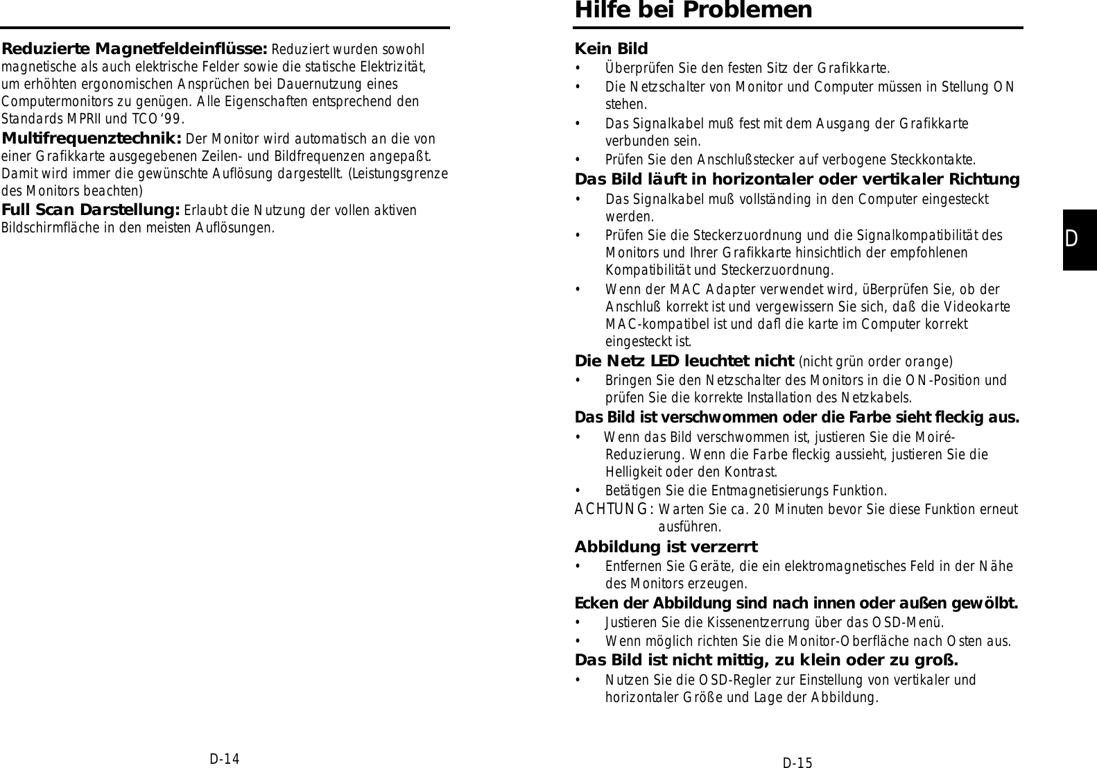 DD-15D-14Hilfe bei ProblemenKein Bild• Überprüfen Sie den festen Sitz der Grafikkarte.• Die Netzschalter von Monitor und Computer müssen in Stellung ONstehen.• Das Signalkabel muß fest mit dem Ausgang der Grafikkarteverbunden sein.• Prüfen Sie den Anschlußstecker auf verbogene Steckkontakte.Das Bild läuft in horizontaler oder vertikaler Richtung• Das Signalkabel muß vollständing in den Computer eingestecktwerden.• Prüfen Sie die Steckerzuordnung und die Signalkompatibilität desMonitors und Ihrer Grafikkarte hinsichtlich der empfohlenenKompatibilität und Steckerzuordnung.• Wenn der MAC Adapter verwendet wird, üBerprüfen Sie, ob derAnschluß korrekt ist und vergewissern Sie sich, daß die VideokarteMAC-kompatibel ist und daﬂ die karte im Computer korrekteingesteckt ist.Die Netz LED leuchtet nicht (nicht grün order orange)• Bringen Sie den Netzschalter des Monitors in die ON-Position undprüfen Sie die korrekte Installation des Netzkabels.Das Bild ist verschwommen oder die Farbe sieht fleckig aus.•     Wenn das Bild verschwommen ist, justieren Sie die Moiré-Reduzierung. Wenn die Farbe fleckig aussieht, justieren Sie dieHelligkeit oder den Kontrast.• Betätigen Sie die Entmagnetisierungs Funktion.ACHTUNG: Warten Sie ca. 20 Minuten bevor Sie diese Funktion erneutausführen.Abbildung ist verzerrt• Entfernen Sie Geräte, die ein elektromagnetisches Feld in der Nähedes Monitors erzeugen.Ecken der Abbildung sind nach innen oder außen gewölbt.• Justieren Sie die Kissenentzerrung über das OSD-Menü.• Wenn möglich richten Sie die Monitor-Oberfläche nach Osten aus.Das Bild ist nicht mittig, zu klein oder zu groß.• Nutzen Sie die OSD-Regler zur Einstellung von vertikaler undhorizontaler Größe und Lage der Abbildung.Reduzierte Magnetfeldeinflüsse: Reduziert wurden sowohlmagnetische als auch elektrische Felder sowie die statische Elektrizität,um erhöhten ergonomischen Ansprüchen bei Dauernutzung einesComputermonitors zu genügen. Alle Eigenschaften entsprechend denStandards MPRII und TCO‘99.Multifrequenztechnik: Der Monitor wird automatisch an die voneiner Grafikkarte ausgegebenen Zeilen- und Bildfrequenzen angepaßt.Damit wird immer die gewünschte Auflösung dargestellt. (Leistungsgrenzedes Monitors beachten)Full Scan Darstellung: Erlaubt die Nutzung der vollen aktivenBildschirmfläche in den meisten Auflösungen.