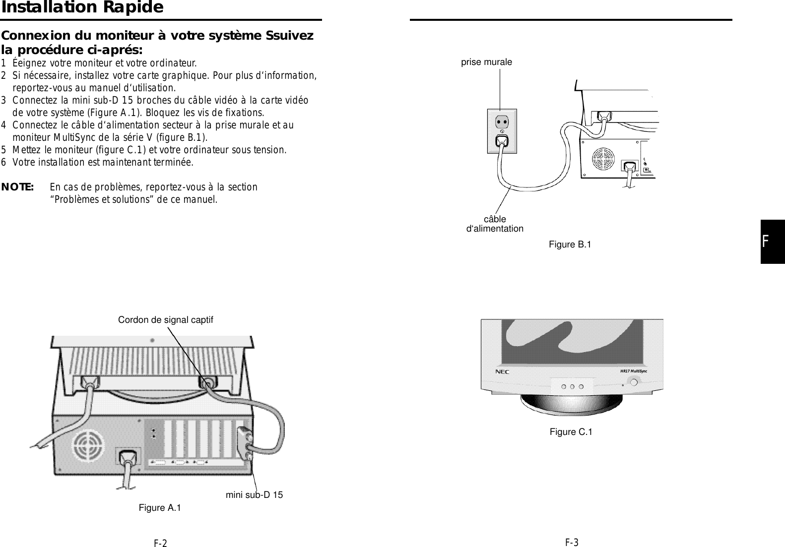 FF-3F-2prise muralecâbled‘alimentationFigure B.1Figure C.1HR17 MultiSyncInstallation RapideConnexion du moniteur à votre système Ssuivezla procédure ci-aprés:1 Éeignez votre moniteur et votre ordinateur.2 Si nécessaire, installez votre carte graphique. Pour plus d‘information,reportez-vous au manuel d‘utilisation.3 Connectez la mini sub-D 15 broches du câble vidéo à la carte vidéode votre système (Figure A.1). Bloquez les vis de fixations.4 Connectez le câble d‘alimentation secteur à la prise murale et aumoniteur MultiSync de la série V (figure B.1).5 Mettez le moniteur (figure C.1) et votre ordinateur sous tension.6 Votre installation est maintenant terminée.NOTE: En cas de problèmes, reportez-vous à la section“Problèmes et solutions” de ce manuel.Cordon de signal captifmini sub-D 15Figure A.1